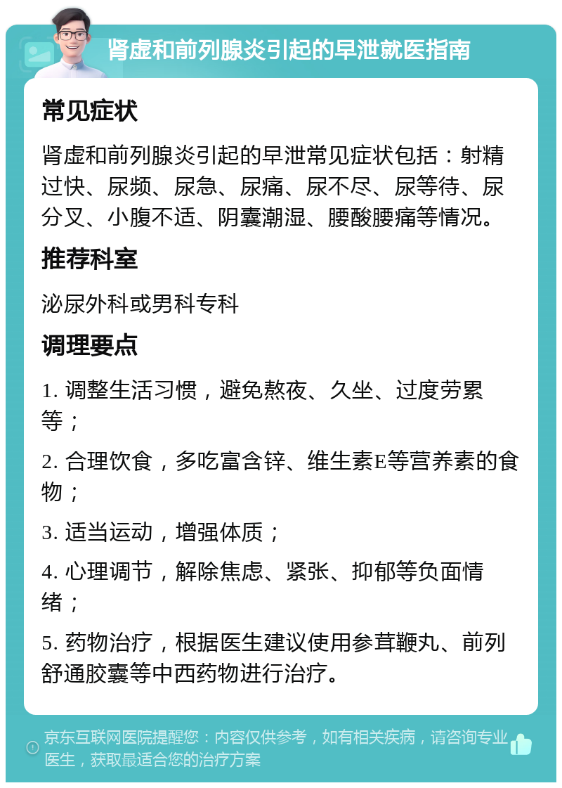 肾虚和前列腺炎引起的早泄就医指南 常见症状 肾虚和前列腺炎引起的早泄常见症状包括：射精过快、尿频、尿急、尿痛、尿不尽、尿等待、尿分叉、小腹不适、阴囊潮湿、腰酸腰痛等情况。 推荐科室 泌尿外科或男科专科 调理要点 1. 调整生活习惯，避免熬夜、久坐、过度劳累等； 2. 合理饮食，多吃富含锌、维生素E等营养素的食物； 3. 适当运动，增强体质； 4. 心理调节，解除焦虑、紧张、抑郁等负面情绪； 5. 药物治疗，根据医生建议使用参茸鞭丸、前列舒通胶囊等中西药物进行治疗。