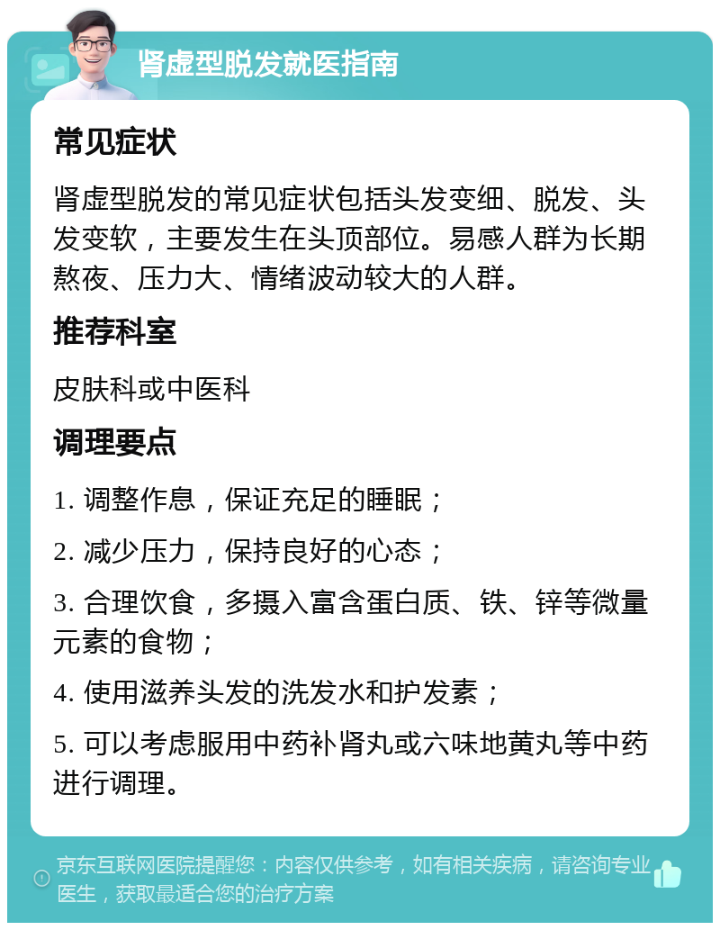 肾虚型脱发就医指南 常见症状 肾虚型脱发的常见症状包括头发变细、脱发、头发变软，主要发生在头顶部位。易感人群为长期熬夜、压力大、情绪波动较大的人群。 推荐科室 皮肤科或中医科 调理要点 1. 调整作息，保证充足的睡眠； 2. 减少压力，保持良好的心态； 3. 合理饮食，多摄入富含蛋白质、铁、锌等微量元素的食物； 4. 使用滋养头发的洗发水和护发素； 5. 可以考虑服用中药补肾丸或六味地黄丸等中药进行调理。