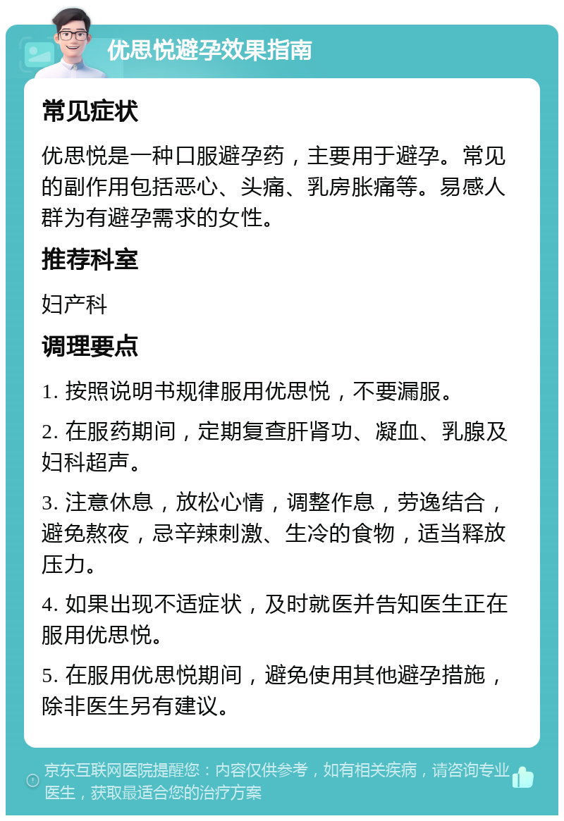 优思悦避孕效果指南 常见症状 优思悦是一种口服避孕药，主要用于避孕。常见的副作用包括恶心、头痛、乳房胀痛等。易感人群为有避孕需求的女性。 推荐科室 妇产科 调理要点 1. 按照说明书规律服用优思悦，不要漏服。 2. 在服药期间，定期复查肝肾功、凝血、乳腺及妇科超声。 3. 注意休息，放松心情，调整作息，劳逸结合，避免熬夜，忌辛辣刺激、生冷的食物，适当释放压力。 4. 如果出现不适症状，及时就医并告知医生正在服用优思悦。 5. 在服用优思悦期间，避免使用其他避孕措施，除非医生另有建议。