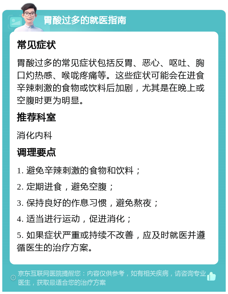 胃酸过多的就医指南 常见症状 胃酸过多的常见症状包括反胃、恶心、呕吐、胸口灼热感、喉咙疼痛等。这些症状可能会在进食辛辣刺激的食物或饮料后加剧，尤其是在晚上或空腹时更为明显。 推荐科室 消化内科 调理要点 1. 避免辛辣刺激的食物和饮料； 2. 定期进食，避免空腹； 3. 保持良好的作息习惯，避免熬夜； 4. 适当进行运动，促进消化； 5. 如果症状严重或持续不改善，应及时就医并遵循医生的治疗方案。