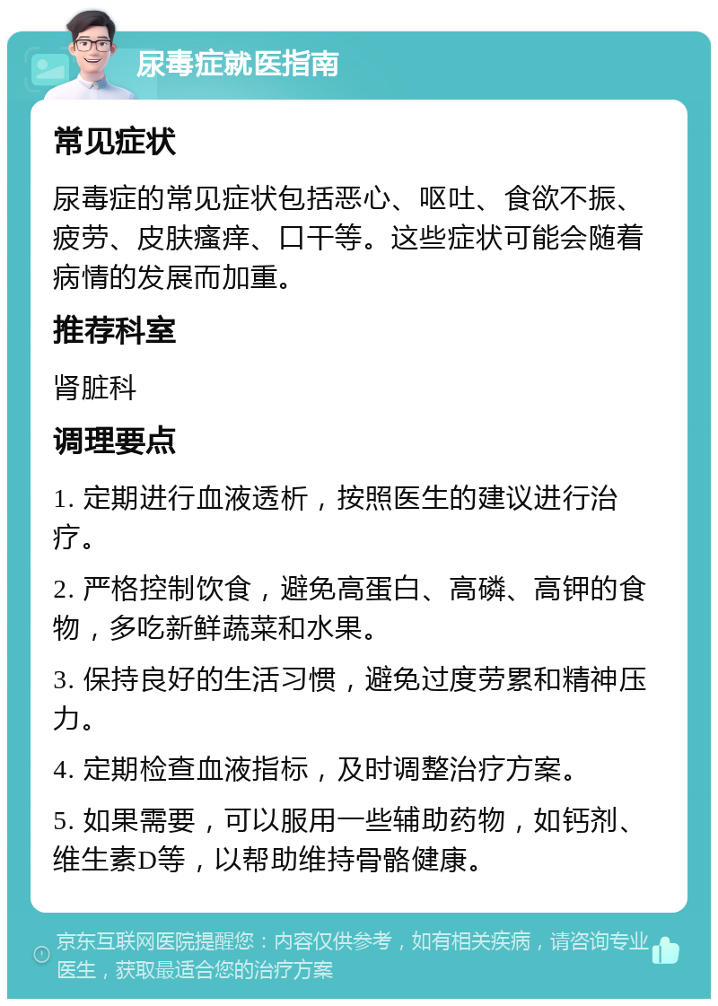 尿毒症就医指南 常见症状 尿毒症的常见症状包括恶心、呕吐、食欲不振、疲劳、皮肤瘙痒、口干等。这些症状可能会随着病情的发展而加重。 推荐科室 肾脏科 调理要点 1. 定期进行血液透析，按照医生的建议进行治疗。 2. 严格控制饮食，避免高蛋白、高磷、高钾的食物，多吃新鲜蔬菜和水果。 3. 保持良好的生活习惯，避免过度劳累和精神压力。 4. 定期检查血液指标，及时调整治疗方案。 5. 如果需要，可以服用一些辅助药物，如钙剂、维生素D等，以帮助维持骨骼健康。