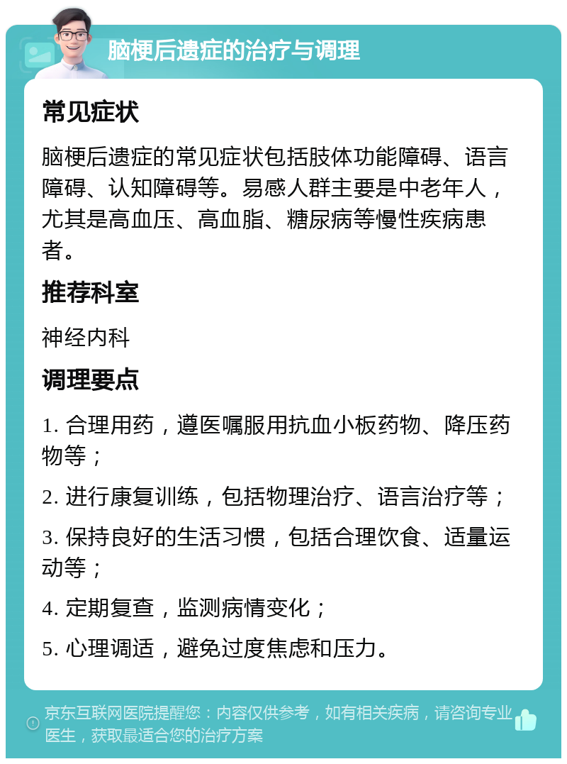 脑梗后遗症的治疗与调理 常见症状 脑梗后遗症的常见症状包括肢体功能障碍、语言障碍、认知障碍等。易感人群主要是中老年人，尤其是高血压、高血脂、糖尿病等慢性疾病患者。 推荐科室 神经内科 调理要点 1. 合理用药，遵医嘱服用抗血小板药物、降压药物等； 2. 进行康复训练，包括物理治疗、语言治疗等； 3. 保持良好的生活习惯，包括合理饮食、适量运动等； 4. 定期复查，监测病情变化； 5. 心理调适，避免过度焦虑和压力。