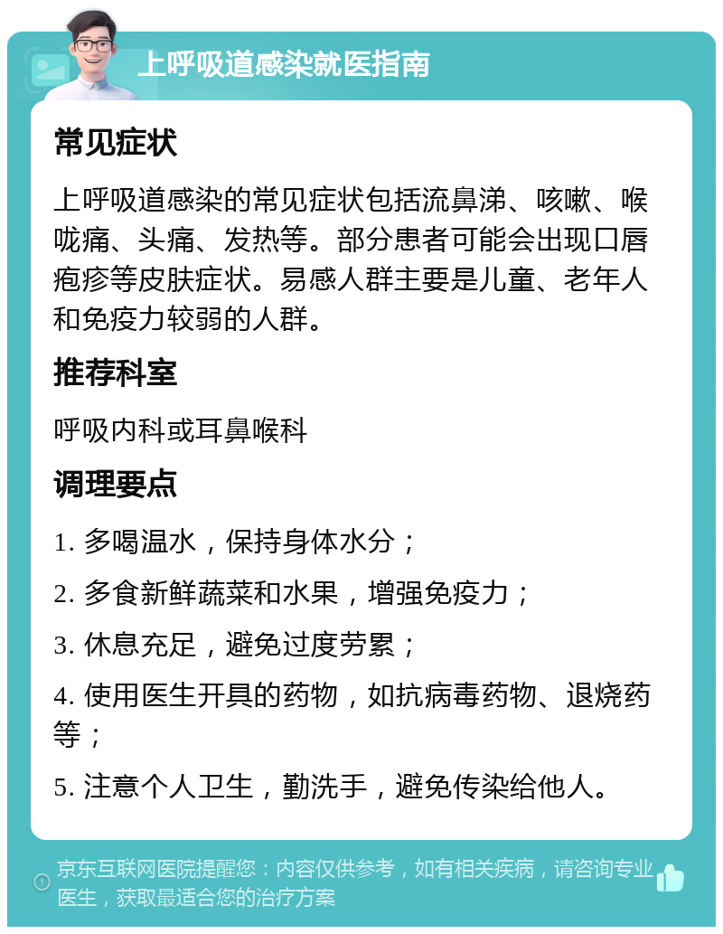 上呼吸道感染就医指南 常见症状 上呼吸道感染的常见症状包括流鼻涕、咳嗽、喉咙痛、头痛、发热等。部分患者可能会出现口唇疱疹等皮肤症状。易感人群主要是儿童、老年人和免疫力较弱的人群。 推荐科室 呼吸内科或耳鼻喉科 调理要点 1. 多喝温水，保持身体水分； 2. 多食新鲜蔬菜和水果，增强免疫力； 3. 休息充足，避免过度劳累； 4. 使用医生开具的药物，如抗病毒药物、退烧药等； 5. 注意个人卫生，勤洗手，避免传染给他人。