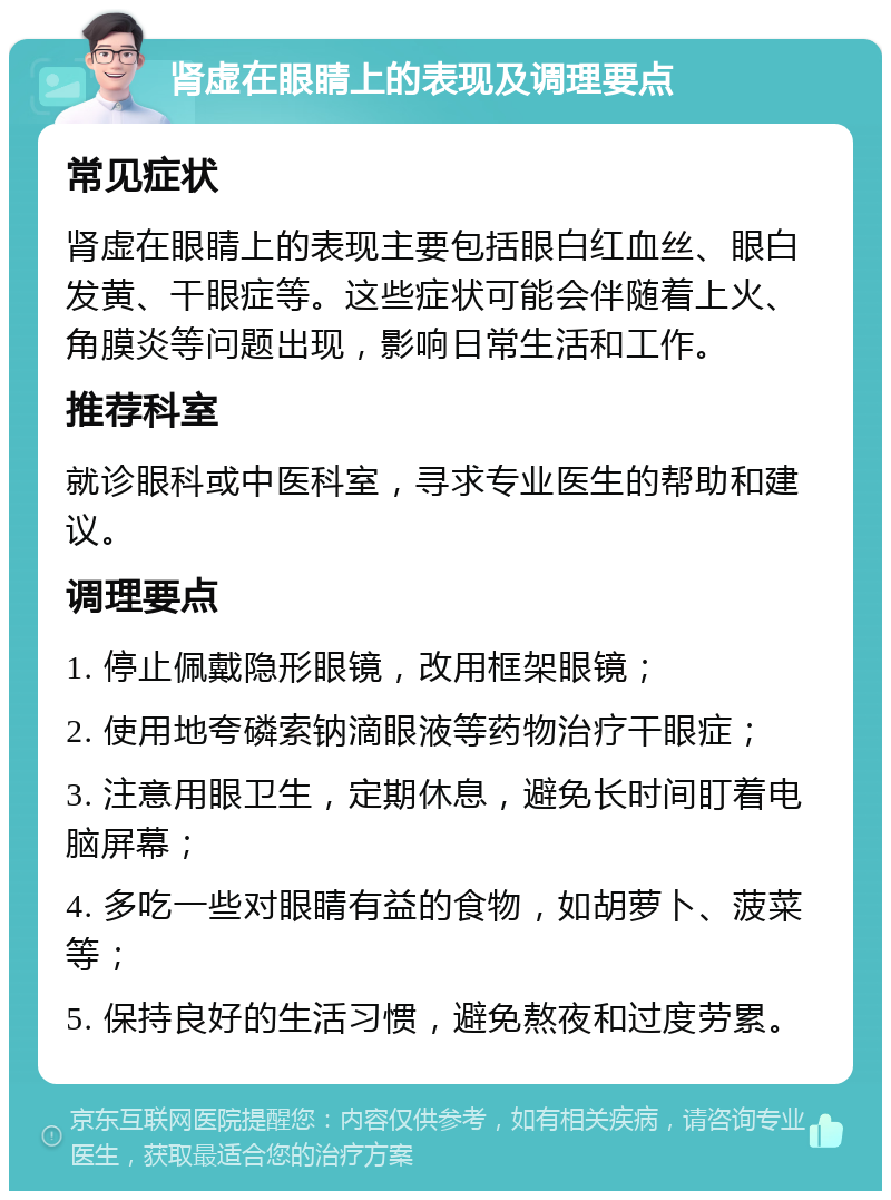 肾虚在眼睛上的表现及调理要点 常见症状 肾虚在眼睛上的表现主要包括眼白红血丝、眼白发黄、干眼症等。这些症状可能会伴随着上火、角膜炎等问题出现，影响日常生活和工作。 推荐科室 就诊眼科或中医科室，寻求专业医生的帮助和建议。 调理要点 1. 停止佩戴隐形眼镜，改用框架眼镜； 2. 使用地夸磷索钠滴眼液等药物治疗干眼症； 3. 注意用眼卫生，定期休息，避免长时间盯着电脑屏幕； 4. 多吃一些对眼睛有益的食物，如胡萝卜、菠菜等； 5. 保持良好的生活习惯，避免熬夜和过度劳累。