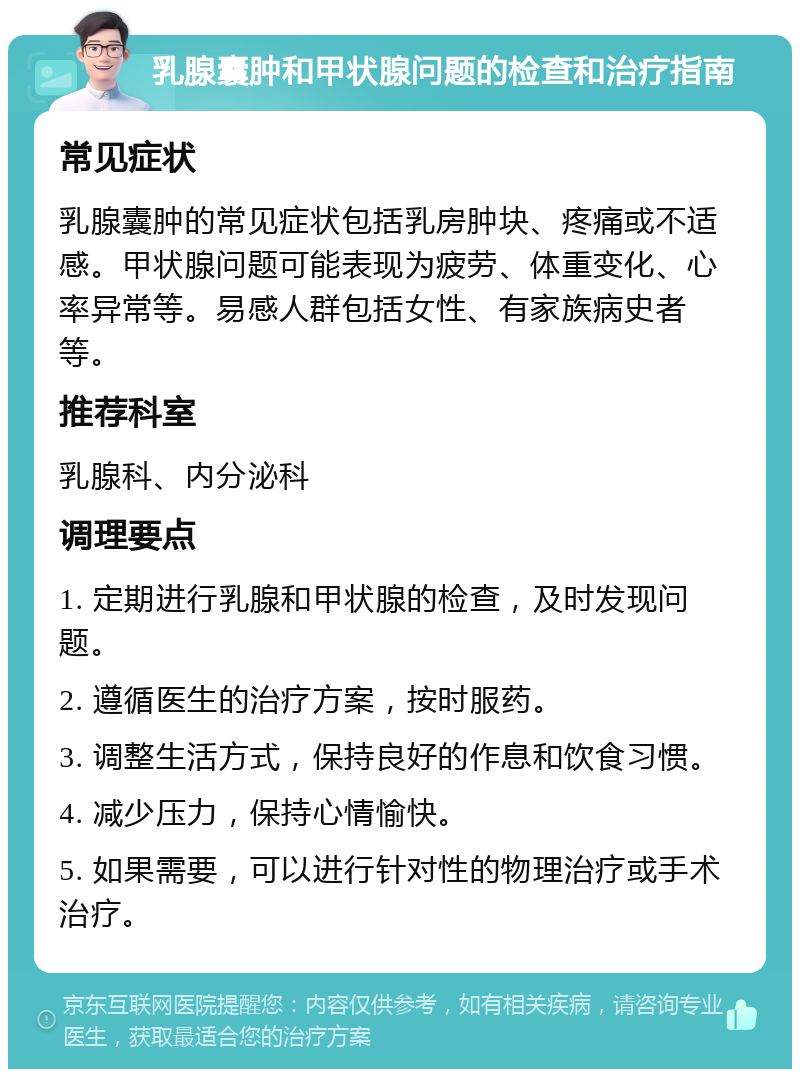 乳腺囊肿和甲状腺问题的检查和治疗指南 常见症状 乳腺囊肿的常见症状包括乳房肿块、疼痛或不适感。甲状腺问题可能表现为疲劳、体重变化、心率异常等。易感人群包括女性、有家族病史者等。 推荐科室 乳腺科、内分泌科 调理要点 1. 定期进行乳腺和甲状腺的检查，及时发现问题。 2. 遵循医生的治疗方案，按时服药。 3. 调整生活方式，保持良好的作息和饮食习惯。 4. 减少压力，保持心情愉快。 5. 如果需要，可以进行针对性的物理治疗或手术治疗。