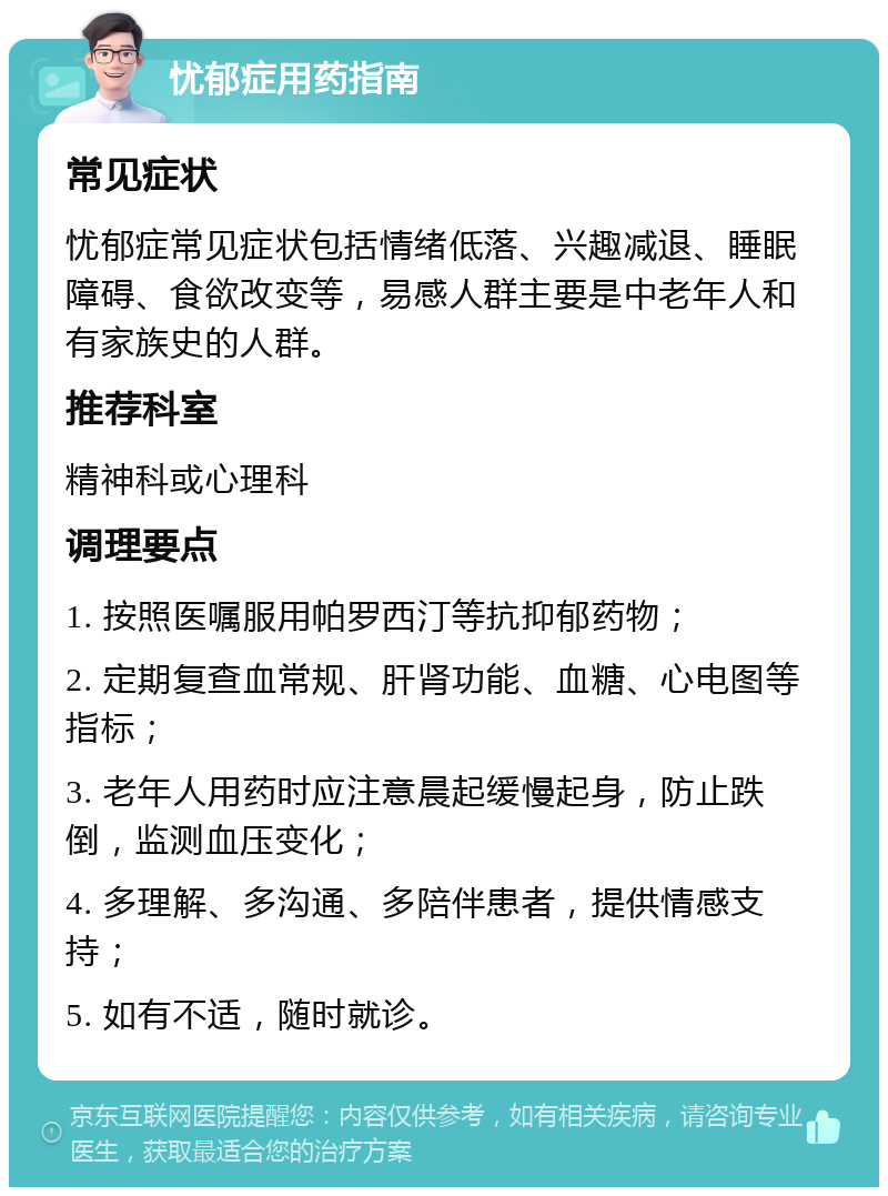 忧郁症用药指南 常见症状 忧郁症常见症状包括情绪低落、兴趣减退、睡眠障碍、食欲改变等，易感人群主要是中老年人和有家族史的人群。 推荐科室 精神科或心理科 调理要点 1. 按照医嘱服用帕罗西汀等抗抑郁药物； 2. 定期复查血常规、肝肾功能、血糖、心电图等指标； 3. 老年人用药时应注意晨起缓慢起身，防止跌倒，监测血压变化； 4. 多理解、多沟通、多陪伴患者，提供情感支持； 5. 如有不适，随时就诊。