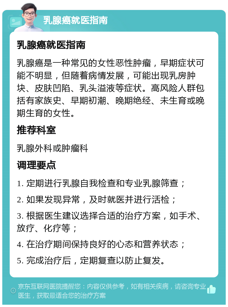 乳腺癌就医指南 乳腺癌就医指南 乳腺癌是一种常见的女性恶性肿瘤，早期症状可能不明显，但随着病情发展，可能出现乳房肿块、皮肤凹陷、乳头溢液等症状。高风险人群包括有家族史、早期初潮、晚期绝经、未生育或晚期生育的女性。 推荐科室 乳腺外科或肿瘤科 调理要点 1. 定期进行乳腺自我检查和专业乳腺筛查； 2. 如果发现异常，及时就医并进行活检； 3. 根据医生建议选择合适的治疗方案，如手术、放疗、化疗等； 4. 在治疗期间保持良好的心态和营养状态； 5. 完成治疗后，定期复查以防止复发。