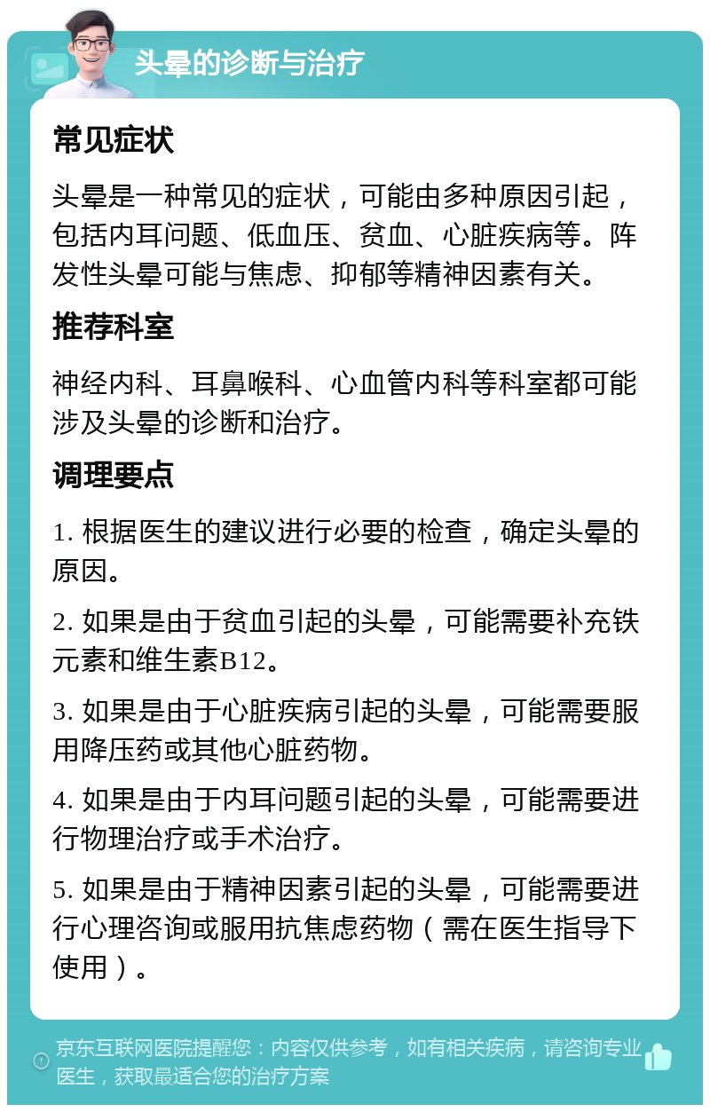 头晕的诊断与治疗 常见症状 头晕是一种常见的症状，可能由多种原因引起，包括内耳问题、低血压、贫血、心脏疾病等。阵发性头晕可能与焦虑、抑郁等精神因素有关。 推荐科室 神经内科、耳鼻喉科、心血管内科等科室都可能涉及头晕的诊断和治疗。 调理要点 1. 根据医生的建议进行必要的检查，确定头晕的原因。 2. 如果是由于贫血引起的头晕，可能需要补充铁元素和维生素B12。 3. 如果是由于心脏疾病引起的头晕，可能需要服用降压药或其他心脏药物。 4. 如果是由于内耳问题引起的头晕，可能需要进行物理治疗或手术治疗。 5. 如果是由于精神因素引起的头晕，可能需要进行心理咨询或服用抗焦虑药物（需在医生指导下使用）。