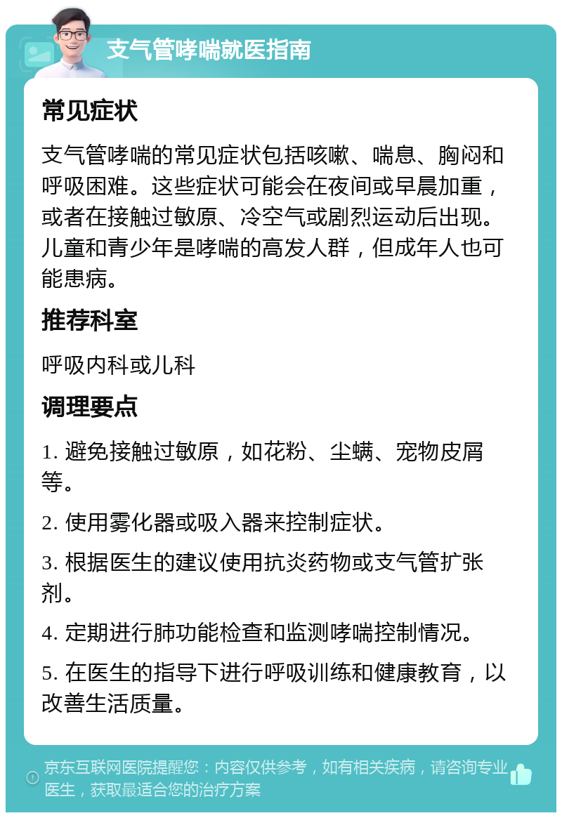 支气管哮喘就医指南 常见症状 支气管哮喘的常见症状包括咳嗽、喘息、胸闷和呼吸困难。这些症状可能会在夜间或早晨加重，或者在接触过敏原、冷空气或剧烈运动后出现。儿童和青少年是哮喘的高发人群，但成年人也可能患病。 推荐科室 呼吸内科或儿科 调理要点 1. 避免接触过敏原，如花粉、尘螨、宠物皮屑等。 2. 使用雾化器或吸入器来控制症状。 3. 根据医生的建议使用抗炎药物或支气管扩张剂。 4. 定期进行肺功能检查和监测哮喘控制情况。 5. 在医生的指导下进行呼吸训练和健康教育，以改善生活质量。