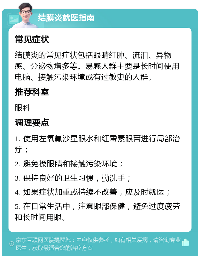 结膜炎就医指南 常见症状 结膜炎的常见症状包括眼睛红肿、流泪、异物感、分泌物增多等。易感人群主要是长时间使用电脑、接触污染环境或有过敏史的人群。 推荐科室 眼科 调理要点 1. 使用左氧氟沙星眼水和红霉素眼膏进行局部治疗； 2. 避免揉眼睛和接触污染环境； 3. 保持良好的卫生习惯，勤洗手； 4. 如果症状加重或持续不改善，应及时就医； 5. 在日常生活中，注意眼部保健，避免过度疲劳和长时间用眼。