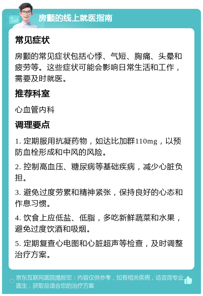 房颤的线上就医指南 常见症状 房颤的常见症状包括心悸、气短、胸痛、头晕和疲劳等。这些症状可能会影响日常生活和工作，需要及时就医。 推荐科室 心血管内科 调理要点 1. 定期服用抗凝药物，如达比加群110mg，以预防血栓形成和中风的风险。 2. 控制高血压、糖尿病等基础疾病，减少心脏负担。 3. 避免过度劳累和精神紧张，保持良好的心态和作息习惯。 4. 饮食上应低盐、低脂，多吃新鲜蔬菜和水果，避免过度饮酒和吸烟。 5. 定期复查心电图和心脏超声等检查，及时调整治疗方案。