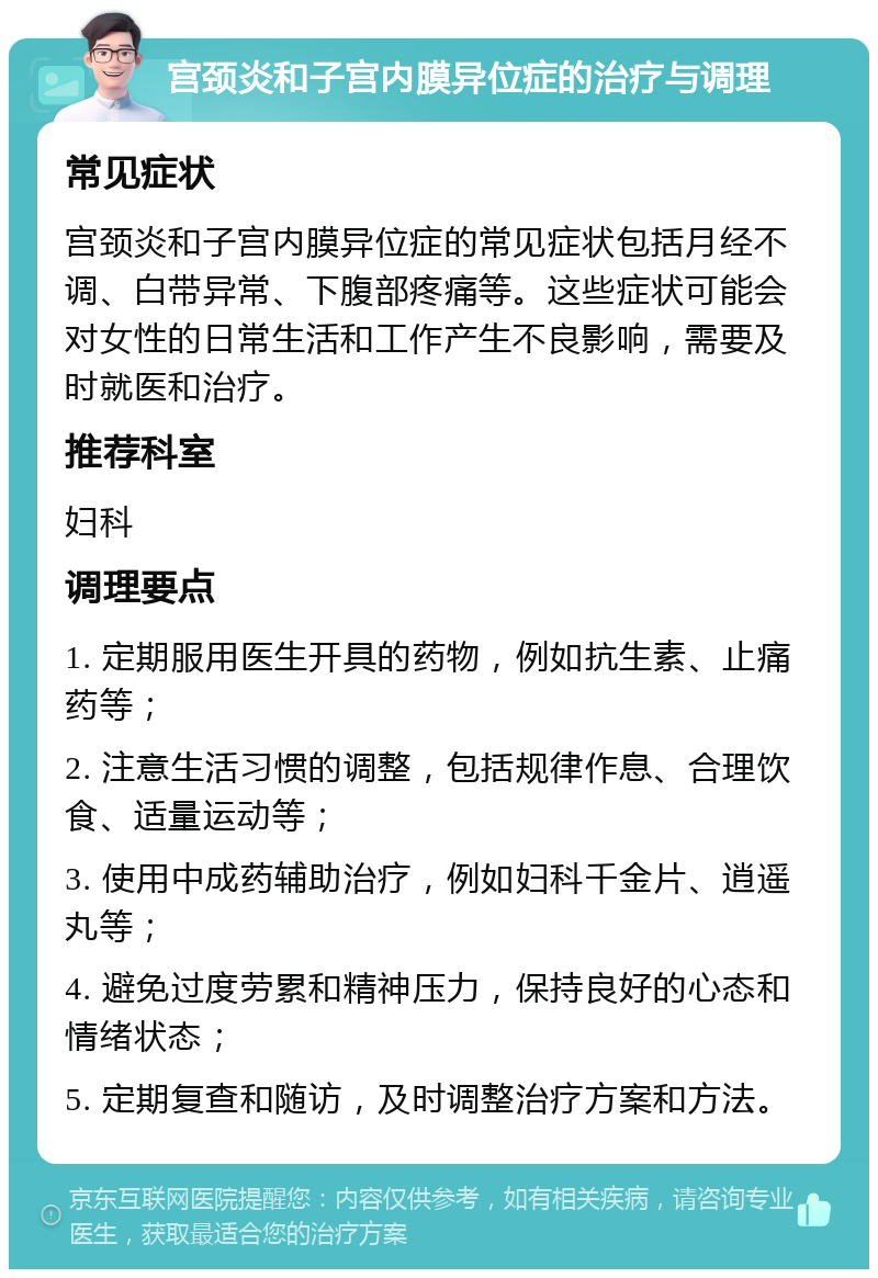 宫颈炎和子宫内膜异位症的治疗与调理 常见症状 宫颈炎和子宫内膜异位症的常见症状包括月经不调、白带异常、下腹部疼痛等。这些症状可能会对女性的日常生活和工作产生不良影响，需要及时就医和治疗。 推荐科室 妇科 调理要点 1. 定期服用医生开具的药物，例如抗生素、止痛药等； 2. 注意生活习惯的调整，包括规律作息、合理饮食、适量运动等； 3. 使用中成药辅助治疗，例如妇科千金片、逍遥丸等； 4. 避免过度劳累和精神压力，保持良好的心态和情绪状态； 5. 定期复查和随访，及时调整治疗方案和方法。