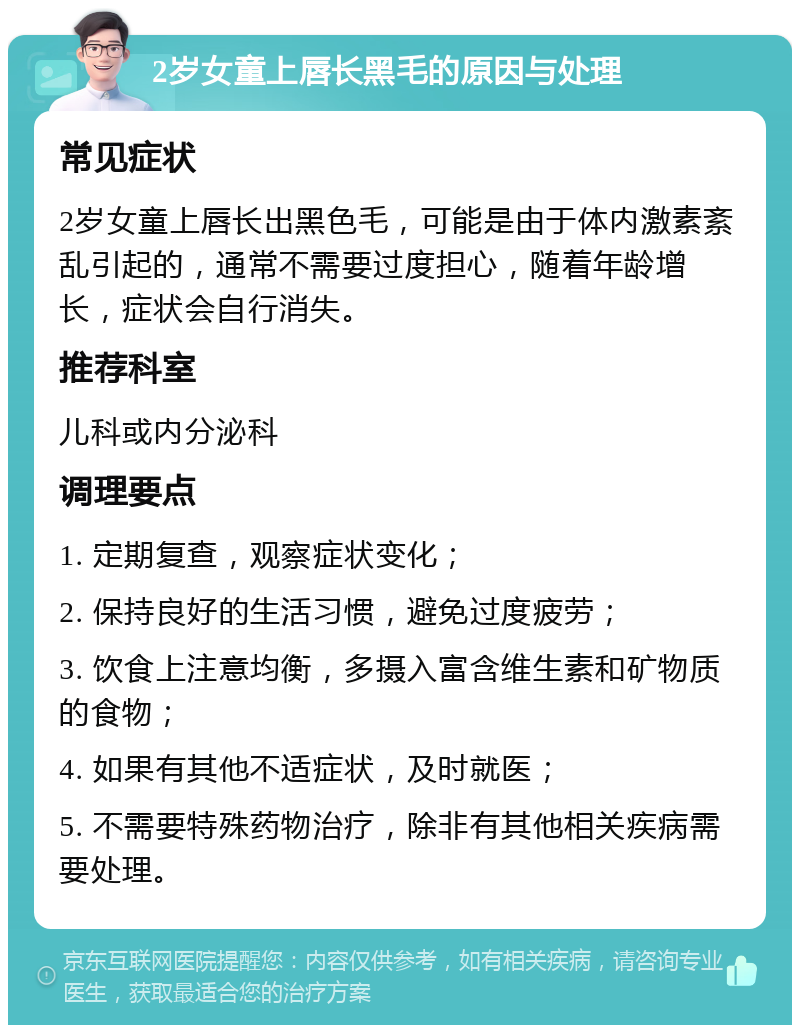 2岁女童上唇长黑毛的原因与处理 常见症状 2岁女童上唇长出黑色毛，可能是由于体内激素紊乱引起的，通常不需要过度担心，随着年龄增长，症状会自行消失。 推荐科室 儿科或内分泌科 调理要点 1. 定期复查，观察症状变化； 2. 保持良好的生活习惯，避免过度疲劳； 3. 饮食上注意均衡，多摄入富含维生素和矿物质的食物； 4. 如果有其他不适症状，及时就医； 5. 不需要特殊药物治疗，除非有其他相关疾病需要处理。