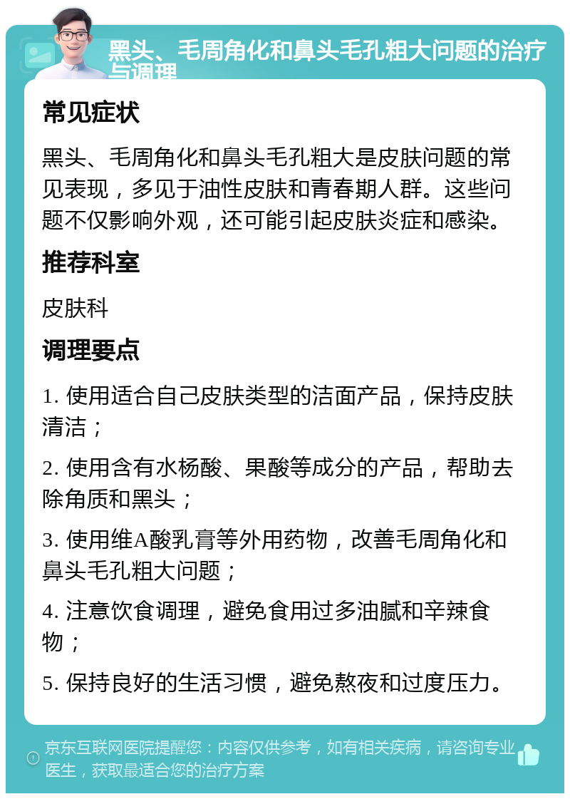 黑头、毛周角化和鼻头毛孔粗大问题的治疗与调理 常见症状 黑头、毛周角化和鼻头毛孔粗大是皮肤问题的常见表现，多见于油性皮肤和青春期人群。这些问题不仅影响外观，还可能引起皮肤炎症和感染。 推荐科室 皮肤科 调理要点 1. 使用适合自己皮肤类型的洁面产品，保持皮肤清洁； 2. 使用含有水杨酸、果酸等成分的产品，帮助去除角质和黑头； 3. 使用维A酸乳膏等外用药物，改善毛周角化和鼻头毛孔粗大问题； 4. 注意饮食调理，避免食用过多油腻和辛辣食物； 5. 保持良好的生活习惯，避免熬夜和过度压力。