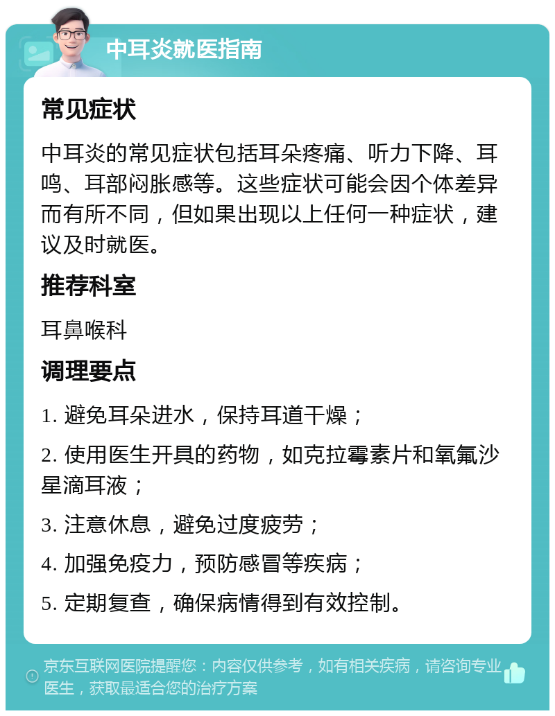 中耳炎就医指南 常见症状 中耳炎的常见症状包括耳朵疼痛、听力下降、耳鸣、耳部闷胀感等。这些症状可能会因个体差异而有所不同，但如果出现以上任何一种症状，建议及时就医。 推荐科室 耳鼻喉科 调理要点 1. 避免耳朵进水，保持耳道干燥； 2. 使用医生开具的药物，如克拉霉素片和氧氟沙星滴耳液； 3. 注意休息，避免过度疲劳； 4. 加强免疫力，预防感冒等疾病； 5. 定期复查，确保病情得到有效控制。