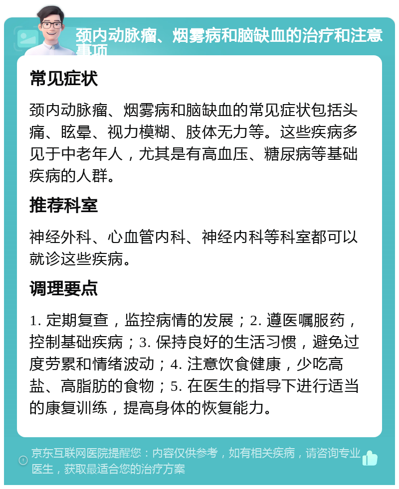 颈内动脉瘤、烟雾病和脑缺血的治疗和注意事项 常见症状 颈内动脉瘤、烟雾病和脑缺血的常见症状包括头痛、眩晕、视力模糊、肢体无力等。这些疾病多见于中老年人，尤其是有高血压、糖尿病等基础疾病的人群。 推荐科室 神经外科、心血管内科、神经内科等科室都可以就诊这些疾病。 调理要点 1. 定期复查，监控病情的发展；2. 遵医嘱服药，控制基础疾病；3. 保持良好的生活习惯，避免过度劳累和情绪波动；4. 注意饮食健康，少吃高盐、高脂肪的食物；5. 在医生的指导下进行适当的康复训练，提高身体的恢复能力。