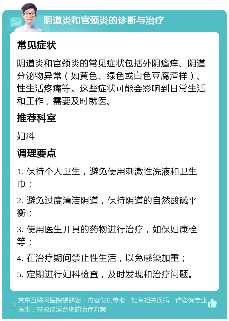 阴道炎和宫颈炎的诊断与治疗 常见症状 阴道炎和宫颈炎的常见症状包括外阴瘙痒、阴道分泌物异常（如黄色、绿色或白色豆腐渣样）、性生活疼痛等。这些症状可能会影响到日常生活和工作，需要及时就医。 推荐科室 妇科 调理要点 1. 保持个人卫生，避免使用刺激性洗液和卫生巾； 2. 避免过度清洁阴道，保持阴道的自然酸碱平衡； 3. 使用医生开具的药物进行治疗，如保妇康栓等； 4. 在治疗期间禁止性生活，以免感染加重； 5. 定期进行妇科检查，及时发现和治疗问题。