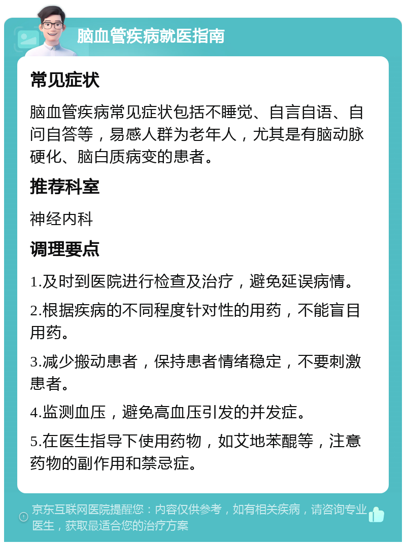 脑血管疾病就医指南 常见症状 脑血管疾病常见症状包括不睡觉、自言自语、自问自答等，易感人群为老年人，尤其是有脑动脉硬化、脑白质病变的患者。 推荐科室 神经内科 调理要点 1.及时到医院进行检查及治疗，避免延误病情。 2.根据疾病的不同程度针对性的用药，不能盲目用药。 3.减少搬动患者，保持患者情绪稳定，不要刺激患者。 4.监测血压，避免高血压引发的并发症。 5.在医生指导下使用药物，如艾地苯醌等，注意药物的副作用和禁忌症。