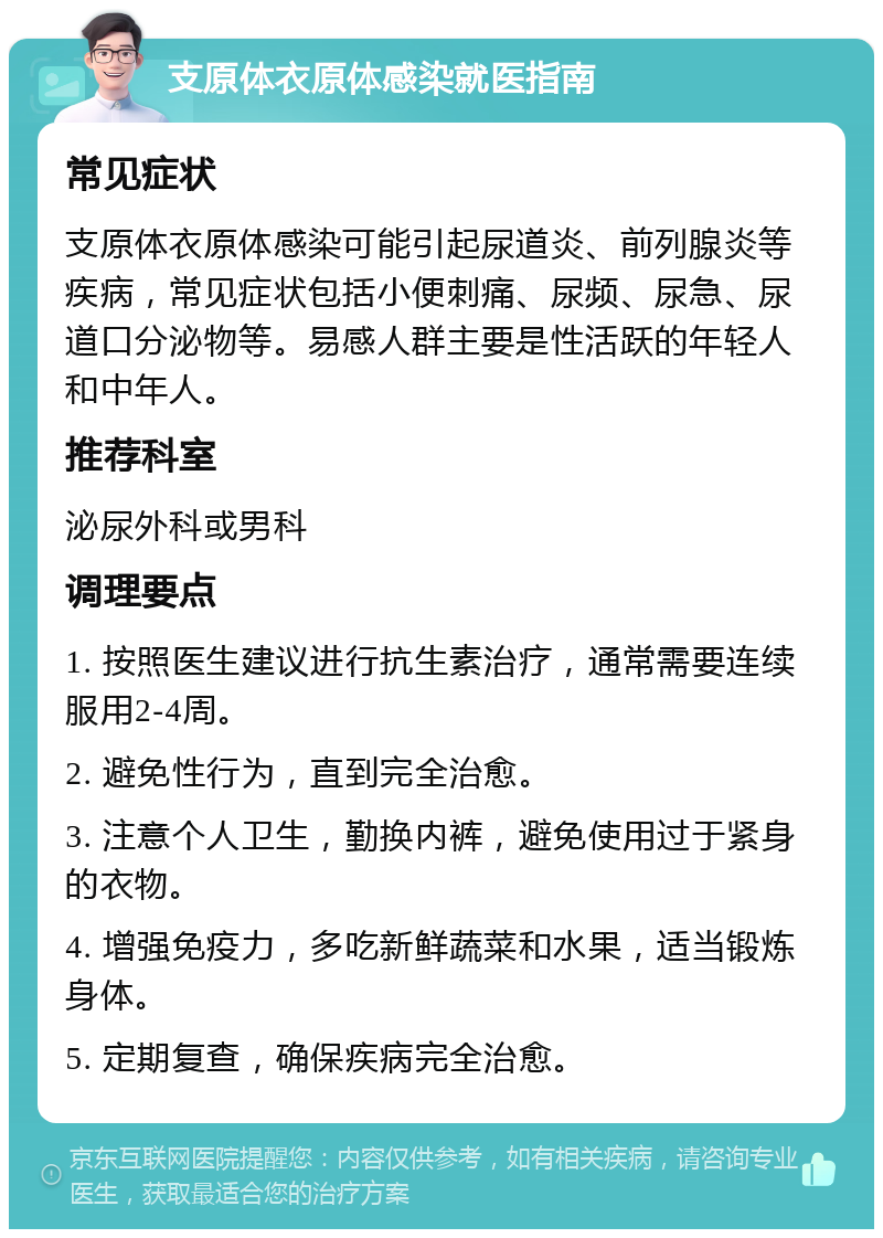 支原体衣原体感染就医指南 常见症状 支原体衣原体感染可能引起尿道炎、前列腺炎等疾病，常见症状包括小便刺痛、尿频、尿急、尿道口分泌物等。易感人群主要是性活跃的年轻人和中年人。 推荐科室 泌尿外科或男科 调理要点 1. 按照医生建议进行抗生素治疗，通常需要连续服用2-4周。 2. 避免性行为，直到完全治愈。 3. 注意个人卫生，勤换内裤，避免使用过于紧身的衣物。 4. 增强免疫力，多吃新鲜蔬菜和水果，适当锻炼身体。 5. 定期复查，确保疾病完全治愈。