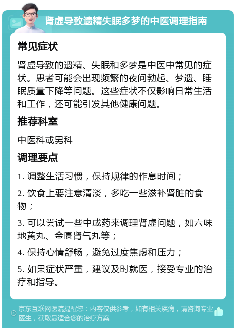 肾虚导致遗精失眠多梦的中医调理指南 常见症状 肾虚导致的遗精、失眠和多梦是中医中常见的症状。患者可能会出现频繁的夜间勃起、梦遗、睡眠质量下降等问题。这些症状不仅影响日常生活和工作，还可能引发其他健康问题。 推荐科室 中医科或男科 调理要点 1. 调整生活习惯，保持规律的作息时间； 2. 饮食上要注意清淡，多吃一些滋补肾脏的食物； 3. 可以尝试一些中成药来调理肾虚问题，如六味地黄丸、金匮肾气丸等； 4. 保持心情舒畅，避免过度焦虑和压力； 5. 如果症状严重，建议及时就医，接受专业的治疗和指导。