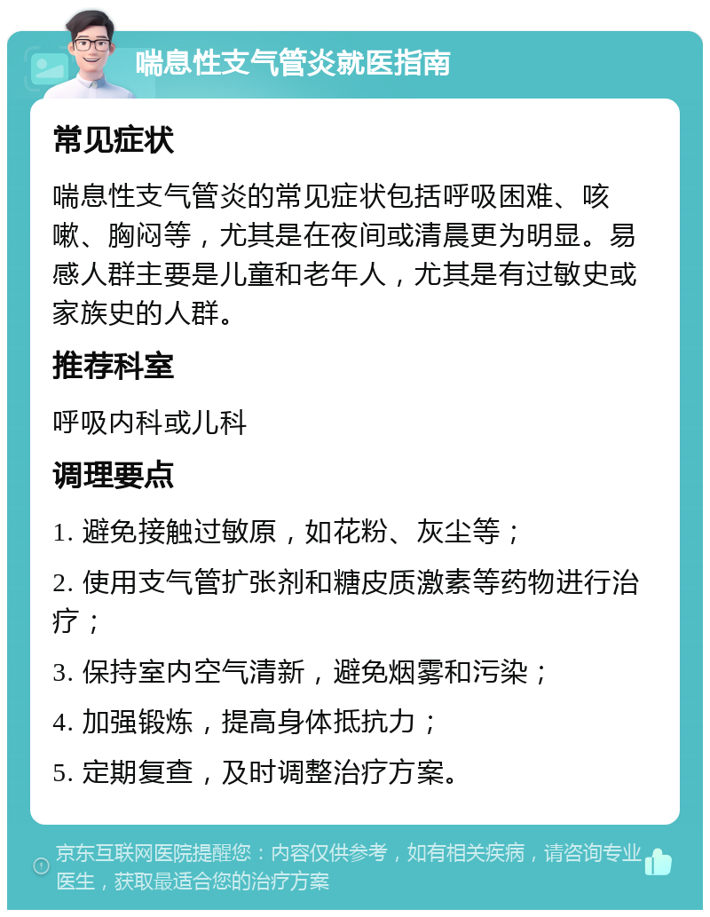 喘息性支气管炎就医指南 常见症状 喘息性支气管炎的常见症状包括呼吸困难、咳嗽、胸闷等，尤其是在夜间或清晨更为明显。易感人群主要是儿童和老年人，尤其是有过敏史或家族史的人群。 推荐科室 呼吸内科或儿科 调理要点 1. 避免接触过敏原，如花粉、灰尘等； 2. 使用支气管扩张剂和糖皮质激素等药物进行治疗； 3. 保持室内空气清新，避免烟雾和污染； 4. 加强锻炼，提高身体抵抗力； 5. 定期复查，及时调整治疗方案。