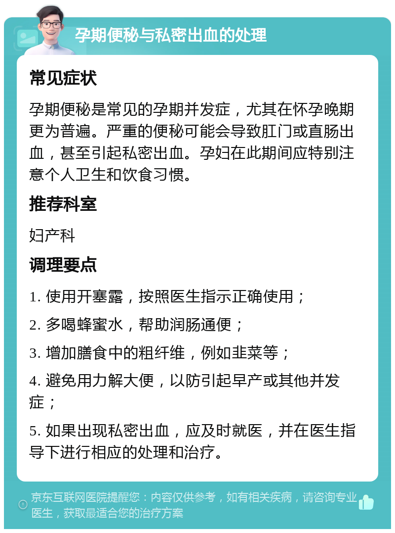 孕期便秘与私密出血的处理 常见症状 孕期便秘是常见的孕期并发症，尤其在怀孕晚期更为普遍。严重的便秘可能会导致肛门或直肠出血，甚至引起私密出血。孕妇在此期间应特别注意个人卫生和饮食习惯。 推荐科室 妇产科 调理要点 1. 使用开塞露，按照医生指示正确使用； 2. 多喝蜂蜜水，帮助润肠通便； 3. 增加膳食中的粗纤维，例如韭菜等； 4. 避免用力解大便，以防引起早产或其他并发症； 5. 如果出现私密出血，应及时就医，并在医生指导下进行相应的处理和治疗。