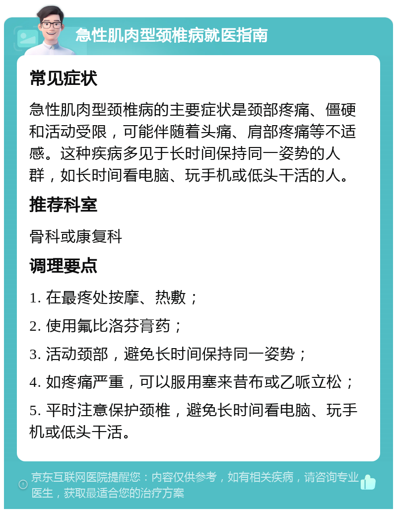 急性肌肉型颈椎病就医指南 常见症状 急性肌肉型颈椎病的主要症状是颈部疼痛、僵硬和活动受限，可能伴随着头痛、肩部疼痛等不适感。这种疾病多见于长时间保持同一姿势的人群，如长时间看电脑、玩手机或低头干活的人。 推荐科室 骨科或康复科 调理要点 1. 在最疼处按摩、热敷； 2. 使用氟比洛芬膏药； 3. 活动颈部，避免长时间保持同一姿势； 4. 如疼痛严重，可以服用塞来昔布或乙哌立松； 5. 平时注意保护颈椎，避免长时间看电脑、玩手机或低头干活。