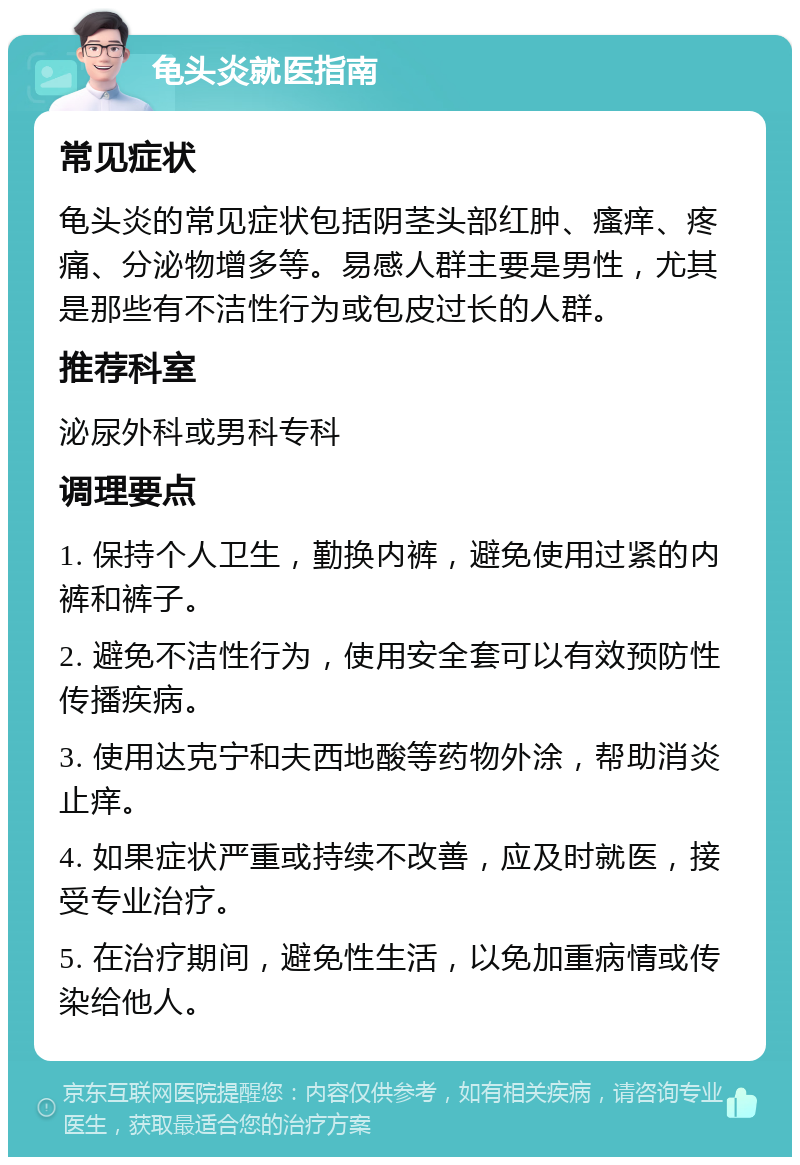 龟头炎就医指南 常见症状 龟头炎的常见症状包括阴茎头部红肿、瘙痒、疼痛、分泌物增多等。易感人群主要是男性，尤其是那些有不洁性行为或包皮过长的人群。 推荐科室 泌尿外科或男科专科 调理要点 1. 保持个人卫生，勤换内裤，避免使用过紧的内裤和裤子。 2. 避免不洁性行为，使用安全套可以有效预防性传播疾病。 3. 使用达克宁和夫西地酸等药物外涂，帮助消炎止痒。 4. 如果症状严重或持续不改善，应及时就医，接受专业治疗。 5. 在治疗期间，避免性生活，以免加重病情或传染给他人。