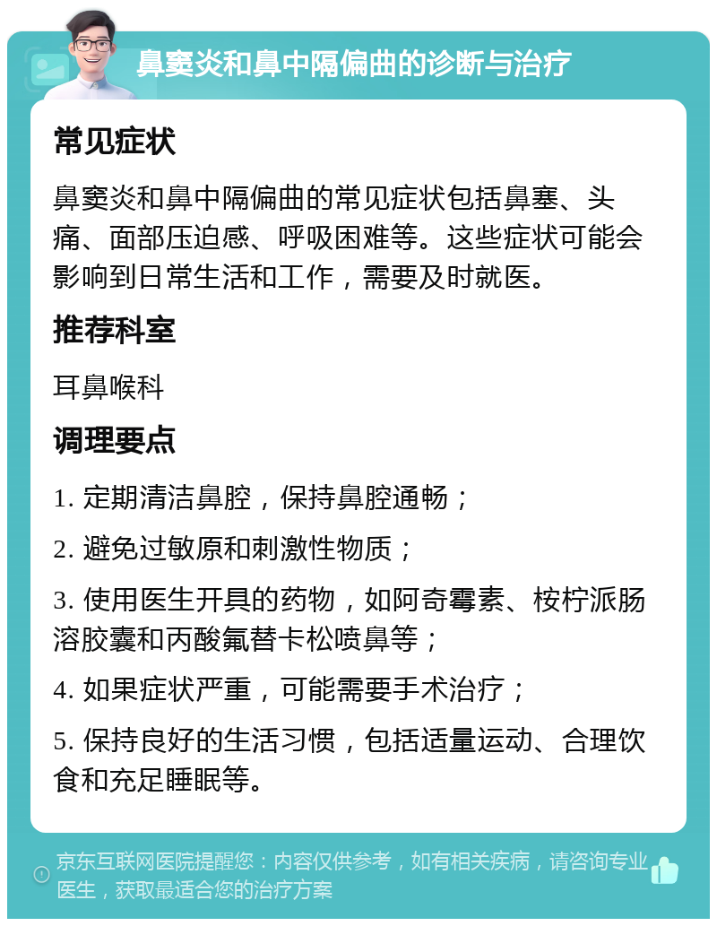 鼻窦炎和鼻中隔偏曲的诊断与治疗 常见症状 鼻窦炎和鼻中隔偏曲的常见症状包括鼻塞、头痛、面部压迫感、呼吸困难等。这些症状可能会影响到日常生活和工作，需要及时就医。 推荐科室 耳鼻喉科 调理要点 1. 定期清洁鼻腔，保持鼻腔通畅； 2. 避免过敏原和刺激性物质； 3. 使用医生开具的药物，如阿奇霉素、桉柠派肠溶胶囊和丙酸氟替卡松喷鼻等； 4. 如果症状严重，可能需要手术治疗； 5. 保持良好的生活习惯，包括适量运动、合理饮食和充足睡眠等。