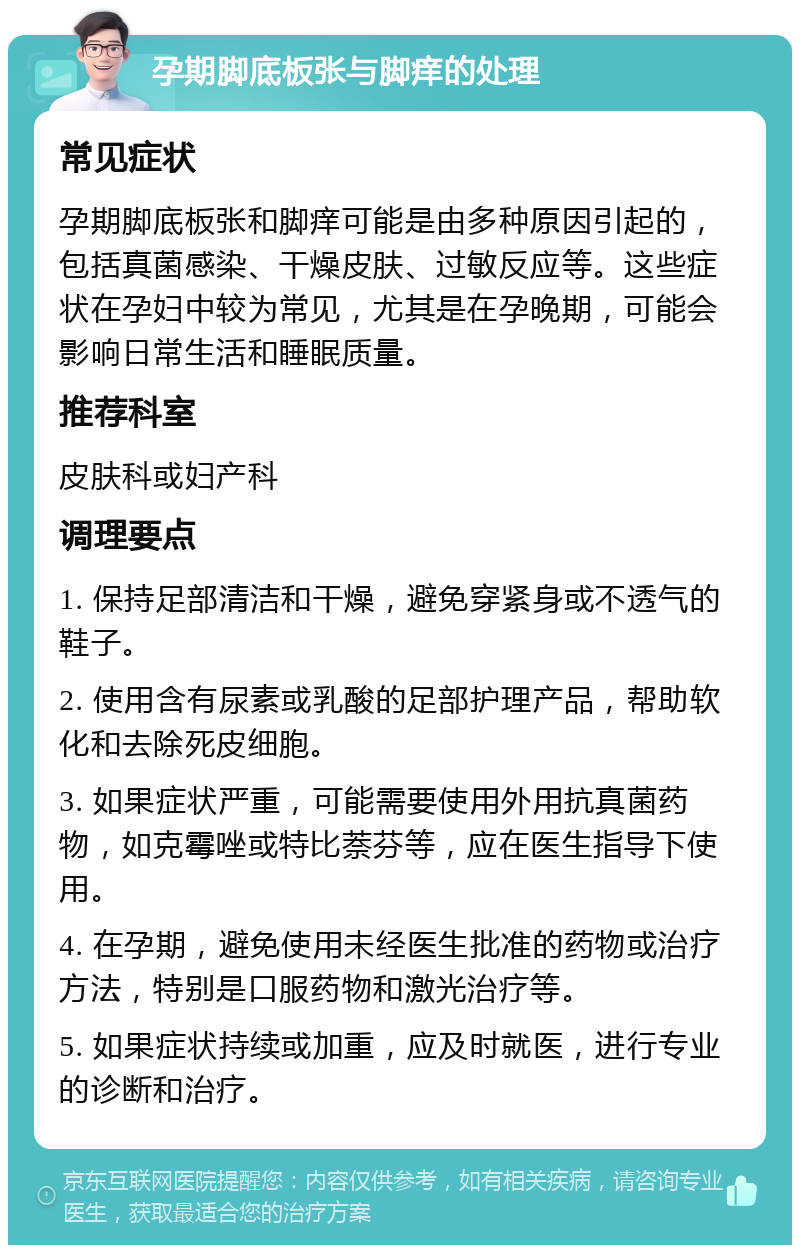 孕期脚底板张与脚痒的处理 常见症状 孕期脚底板张和脚痒可能是由多种原因引起的，包括真菌感染、干燥皮肤、过敏反应等。这些症状在孕妇中较为常见，尤其是在孕晚期，可能会影响日常生活和睡眠质量。 推荐科室 皮肤科或妇产科 调理要点 1. 保持足部清洁和干燥，避免穿紧身或不透气的鞋子。 2. 使用含有尿素或乳酸的足部护理产品，帮助软化和去除死皮细胞。 3. 如果症状严重，可能需要使用外用抗真菌药物，如克霉唑或特比萘芬等，应在医生指导下使用。 4. 在孕期，避免使用未经医生批准的药物或治疗方法，特别是口服药物和激光治疗等。 5. 如果症状持续或加重，应及时就医，进行专业的诊断和治疗。