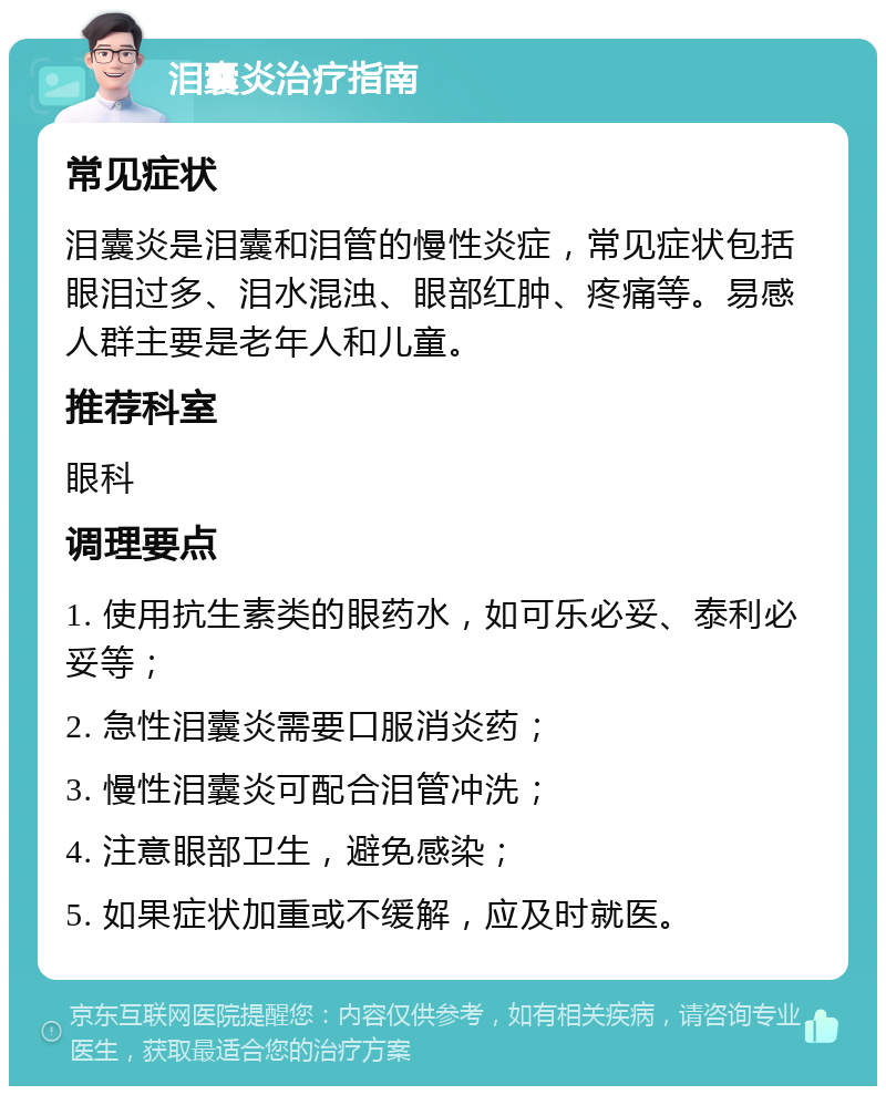 泪囊炎治疗指南 常见症状 泪囊炎是泪囊和泪管的慢性炎症，常见症状包括眼泪过多、泪水混浊、眼部红肿、疼痛等。易感人群主要是老年人和儿童。 推荐科室 眼科 调理要点 1. 使用抗生素类的眼药水，如可乐必妥、泰利必妥等； 2. 急性泪囊炎需要口服消炎药； 3. 慢性泪囊炎可配合泪管冲洗； 4. 注意眼部卫生，避免感染； 5. 如果症状加重或不缓解，应及时就医。