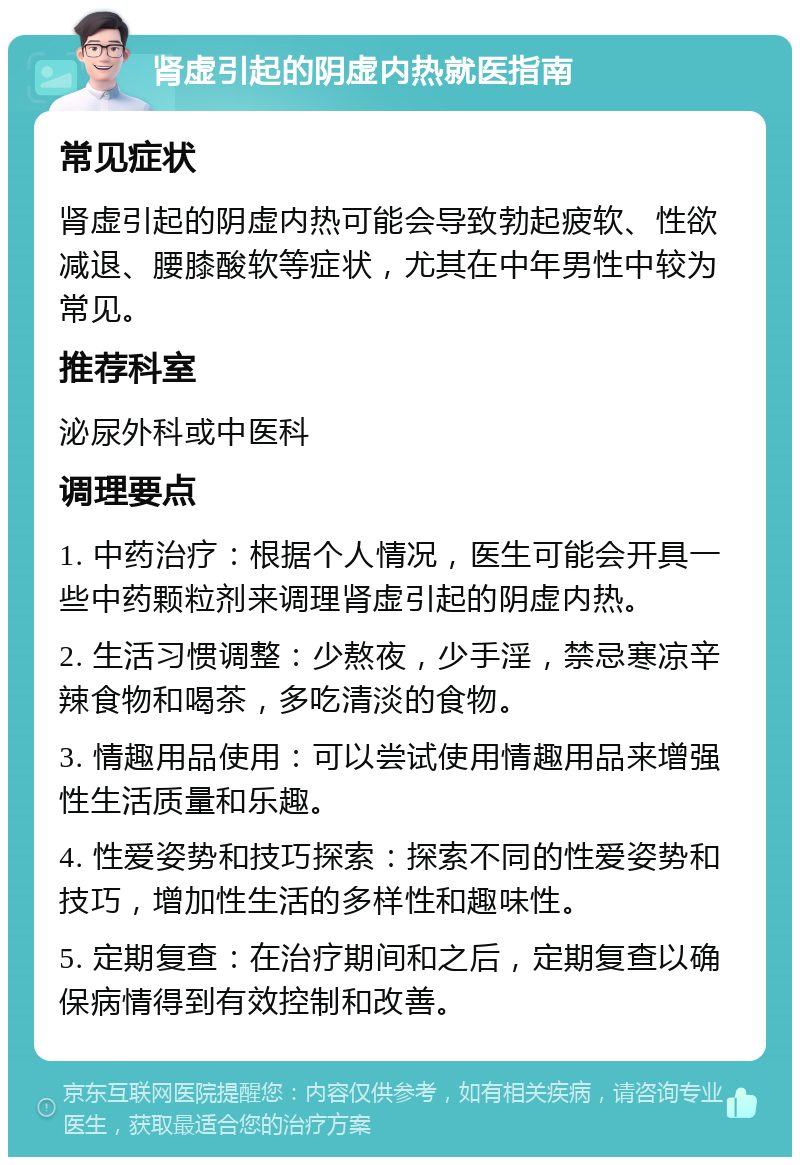 肾虚引起的阴虚内热就医指南 常见症状 肾虚引起的阴虚内热可能会导致勃起疲软、性欲减退、腰膝酸软等症状，尤其在中年男性中较为常见。 推荐科室 泌尿外科或中医科 调理要点 1. 中药治疗：根据个人情况，医生可能会开具一些中药颗粒剂来调理肾虚引起的阴虚内热。 2. 生活习惯调整：少熬夜，少手淫，禁忌寒凉辛辣食物和喝茶，多吃清淡的食物。 3. 情趣用品使用：可以尝试使用情趣用品来增强性生活质量和乐趣。 4. 性爱姿势和技巧探索：探索不同的性爱姿势和技巧，增加性生活的多样性和趣味性。 5. 定期复查：在治疗期间和之后，定期复查以确保病情得到有效控制和改善。