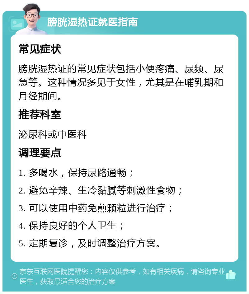 膀胱湿热证就医指南 常见症状 膀胱湿热证的常见症状包括小便疼痛、尿频、尿急等。这种情况多见于女性，尤其是在哺乳期和月经期间。 推荐科室 泌尿科或中医科 调理要点 1. 多喝水，保持尿路通畅； 2. 避免辛辣、生冷黏腻等刺激性食物； 3. 可以使用中药免煎颗粒进行治疗； 4. 保持良好的个人卫生； 5. 定期复诊，及时调整治疗方案。