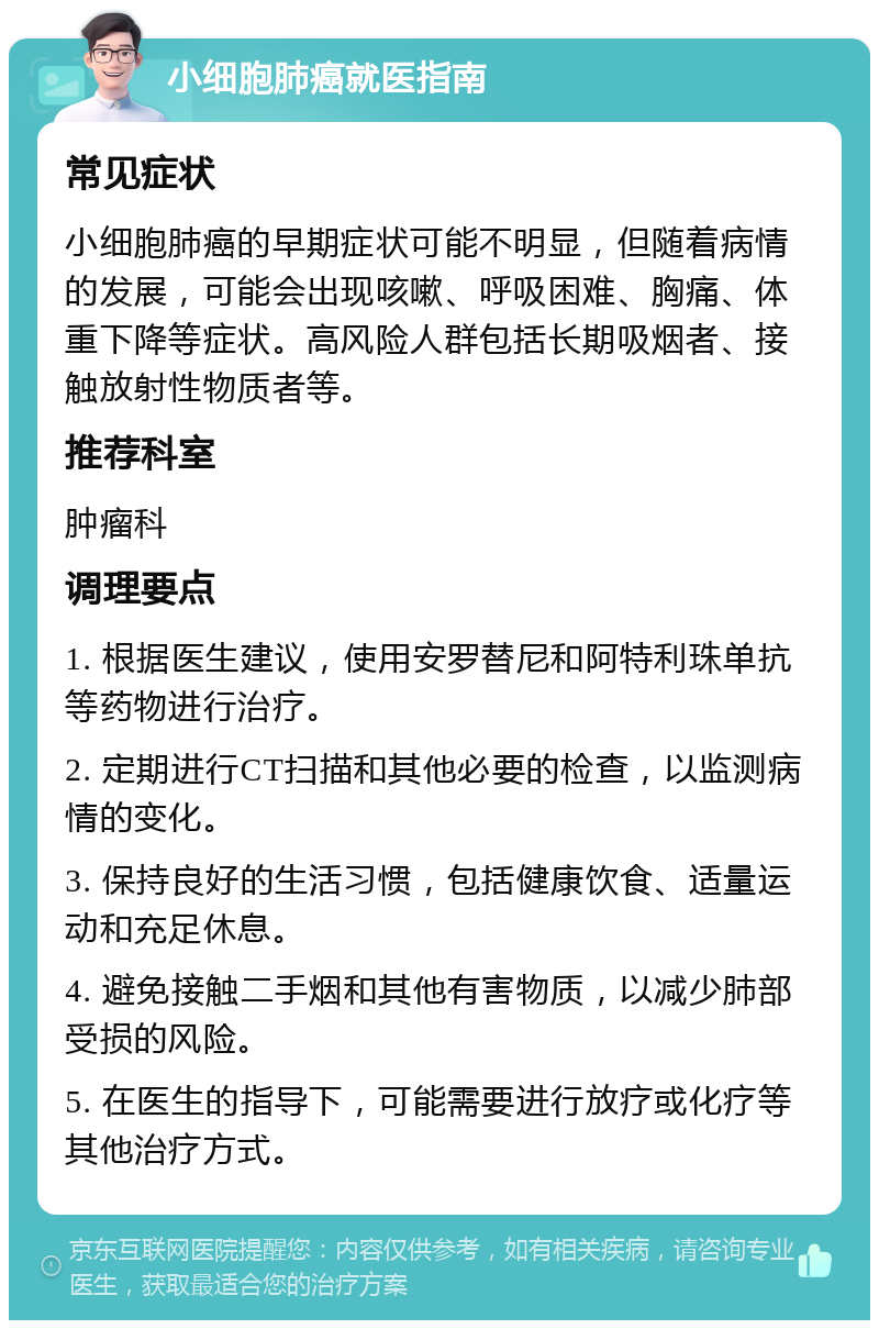 小细胞肺癌就医指南 常见症状 小细胞肺癌的早期症状可能不明显，但随着病情的发展，可能会出现咳嗽、呼吸困难、胸痛、体重下降等症状。高风险人群包括长期吸烟者、接触放射性物质者等。 推荐科室 肿瘤科 调理要点 1. 根据医生建议，使用安罗替尼和阿特利珠单抗等药物进行治疗。 2. 定期进行CT扫描和其他必要的检查，以监测病情的变化。 3. 保持良好的生活习惯，包括健康饮食、适量运动和充足休息。 4. 避免接触二手烟和其他有害物质，以减少肺部受损的风险。 5. 在医生的指导下，可能需要进行放疗或化疗等其他治疗方式。