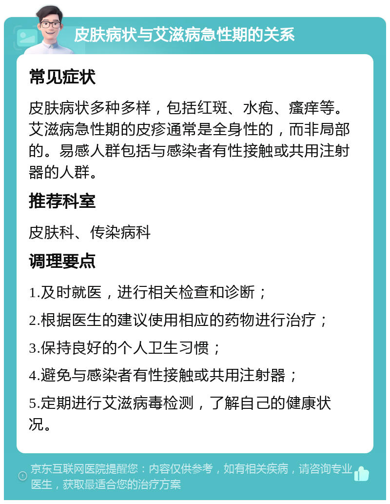 皮肤病状与艾滋病急性期的关系 常见症状 皮肤病状多种多样，包括红斑、水疱、瘙痒等。艾滋病急性期的皮疹通常是全身性的，而非局部的。易感人群包括与感染者有性接触或共用注射器的人群。 推荐科室 皮肤科、传染病科 调理要点 1.及时就医，进行相关检查和诊断； 2.根据医生的建议使用相应的药物进行治疗； 3.保持良好的个人卫生习惯； 4.避免与感染者有性接触或共用注射器； 5.定期进行艾滋病毒检测，了解自己的健康状况。