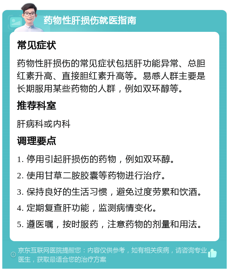 药物性肝损伤就医指南 常见症状 药物性肝损伤的常见症状包括肝功能异常、总胆红素升高、直接胆红素升高等。易感人群主要是长期服用某些药物的人群，例如双环醇等。 推荐科室 肝病科或内科 调理要点 1. 停用引起肝损伤的药物，例如双环醇。 2. 使用甘草二胺胶囊等药物进行治疗。 3. 保持良好的生活习惯，避免过度劳累和饮酒。 4. 定期复查肝功能，监测病情变化。 5. 遵医嘱，按时服药，注意药物的剂量和用法。