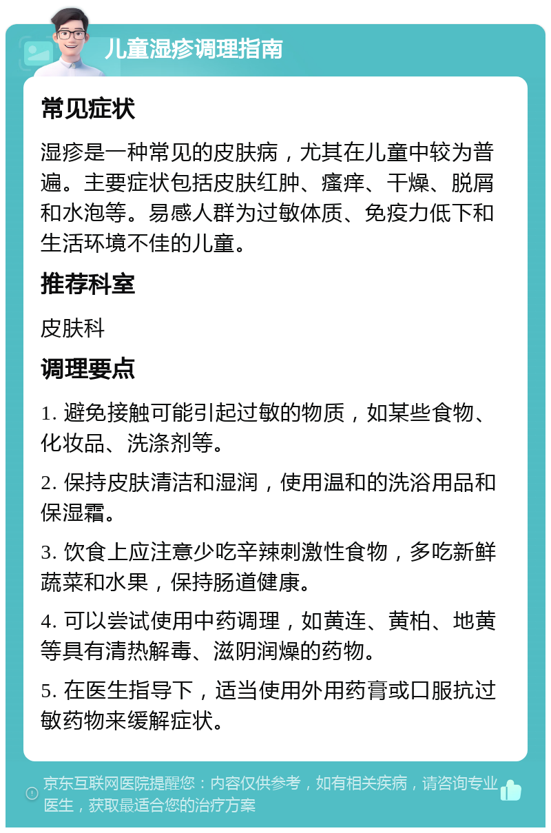 儿童湿疹调理指南 常见症状 湿疹是一种常见的皮肤病，尤其在儿童中较为普遍。主要症状包括皮肤红肿、瘙痒、干燥、脱屑和水泡等。易感人群为过敏体质、免疫力低下和生活环境不佳的儿童。 推荐科室 皮肤科 调理要点 1. 避免接触可能引起过敏的物质，如某些食物、化妆品、洗涤剂等。 2. 保持皮肤清洁和湿润，使用温和的洗浴用品和保湿霜。 3. 饮食上应注意少吃辛辣刺激性食物，多吃新鲜蔬菜和水果，保持肠道健康。 4. 可以尝试使用中药调理，如黄连、黄柏、地黄等具有清热解毒、滋阴润燥的药物。 5. 在医生指导下，适当使用外用药膏或口服抗过敏药物来缓解症状。