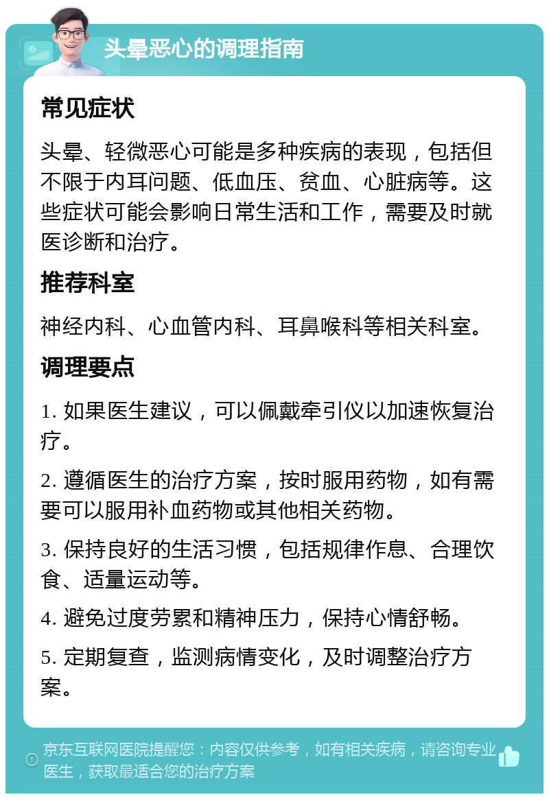 头晕恶心的调理指南 常见症状 头晕、轻微恶心可能是多种疾病的表现，包括但不限于内耳问题、低血压、贫血、心脏病等。这些症状可能会影响日常生活和工作，需要及时就医诊断和治疗。 推荐科室 神经内科、心血管内科、耳鼻喉科等相关科室。 调理要点 1. 如果医生建议，可以佩戴牵引仪以加速恢复治疗。 2. 遵循医生的治疗方案，按时服用药物，如有需要可以服用补血药物或其他相关药物。 3. 保持良好的生活习惯，包括规律作息、合理饮食、适量运动等。 4. 避免过度劳累和精神压力，保持心情舒畅。 5. 定期复查，监测病情变化，及时调整治疗方案。