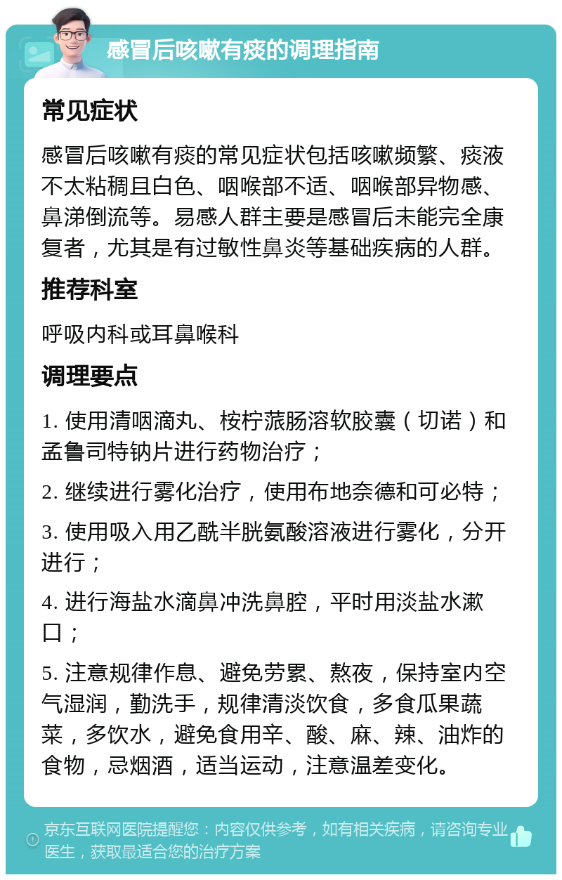 感冒后咳嗽有痰的调理指南 常见症状 感冒后咳嗽有痰的常见症状包括咳嗽频繁、痰液不太粘稠且白色、咽喉部不适、咽喉部异物感、鼻涕倒流等。易感人群主要是感冒后未能完全康复者，尤其是有过敏性鼻炎等基础疾病的人群。 推荐科室 呼吸内科或耳鼻喉科 调理要点 1. 使用清咽滴丸、桉柠蒎肠溶软胶囊（切诺）和孟鲁司特钠片进行药物治疗； 2. 继续进行雾化治疗，使用布地奈德和可必特； 3. 使用吸入用乙酰半胱氨酸溶液进行雾化，分开进行； 4. 进行海盐水滴鼻冲洗鼻腔，平时用淡盐水漱口； 5. 注意规律作息、避免劳累、熬夜，保持室内空气湿润，勤洗手，规律清淡饮食，多食瓜果蔬菜，多饮水，避免食用辛、酸、麻、辣、油炸的食物，忌烟酒，适当运动，注意温差变化。