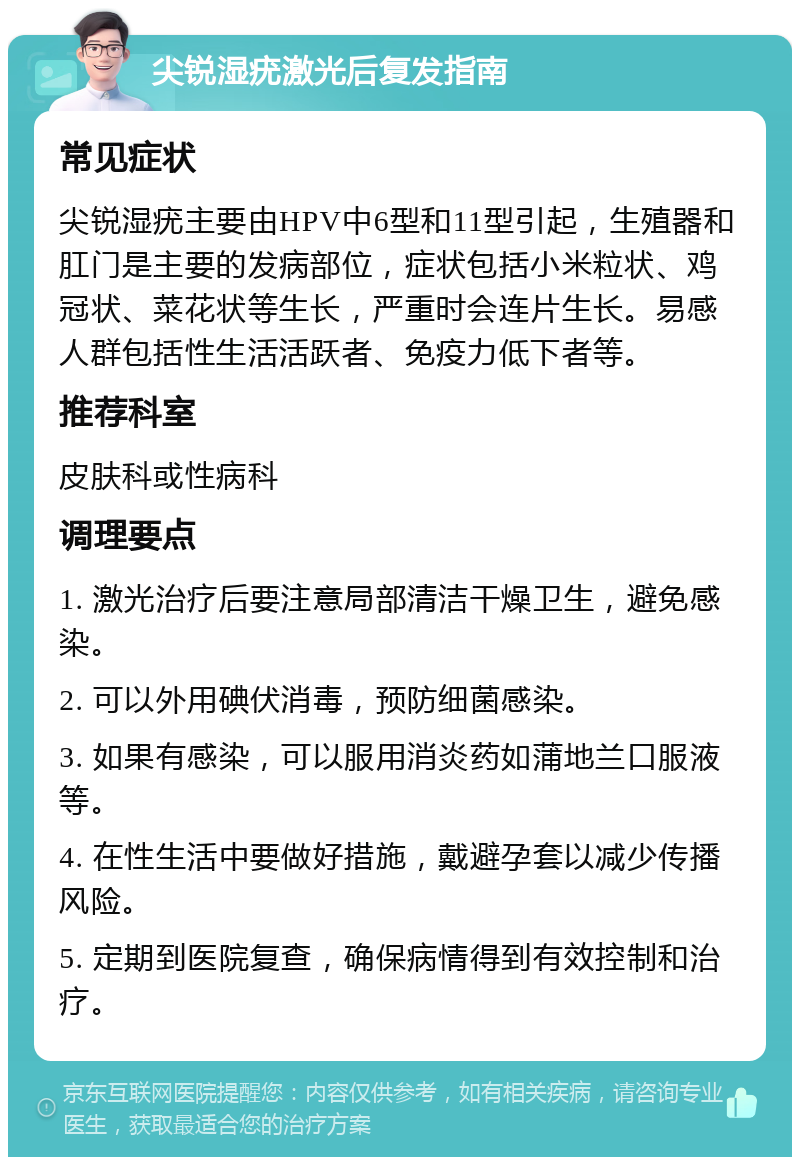 尖锐湿疣激光后复发指南 常见症状 尖锐湿疣主要由HPV中6型和11型引起，生殖器和肛门是主要的发病部位，症状包括小米粒状、鸡冠状、菜花状等生长，严重时会连片生长。易感人群包括性生活活跃者、免疫力低下者等。 推荐科室 皮肤科或性病科 调理要点 1. 激光治疗后要注意局部清洁干燥卫生，避免感染。 2. 可以外用碘伏消毒，预防细菌感染。 3. 如果有感染，可以服用消炎药如蒲地兰口服液等。 4. 在性生活中要做好措施，戴避孕套以减少传播风险。 5. 定期到医院复查，确保病情得到有效控制和治疗。