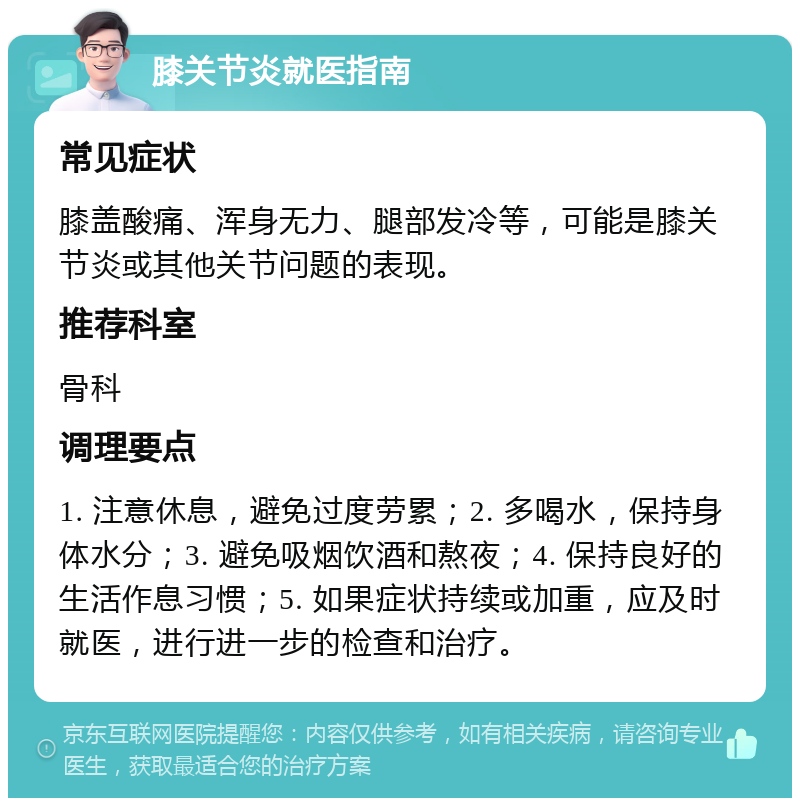 膝关节炎就医指南 常见症状 膝盖酸痛、浑身无力、腿部发冷等，可能是膝关节炎或其他关节问题的表现。 推荐科室 骨科 调理要点 1. 注意休息，避免过度劳累；2. 多喝水，保持身体水分；3. 避免吸烟饮酒和熬夜；4. 保持良好的生活作息习惯；5. 如果症状持续或加重，应及时就医，进行进一步的检查和治疗。