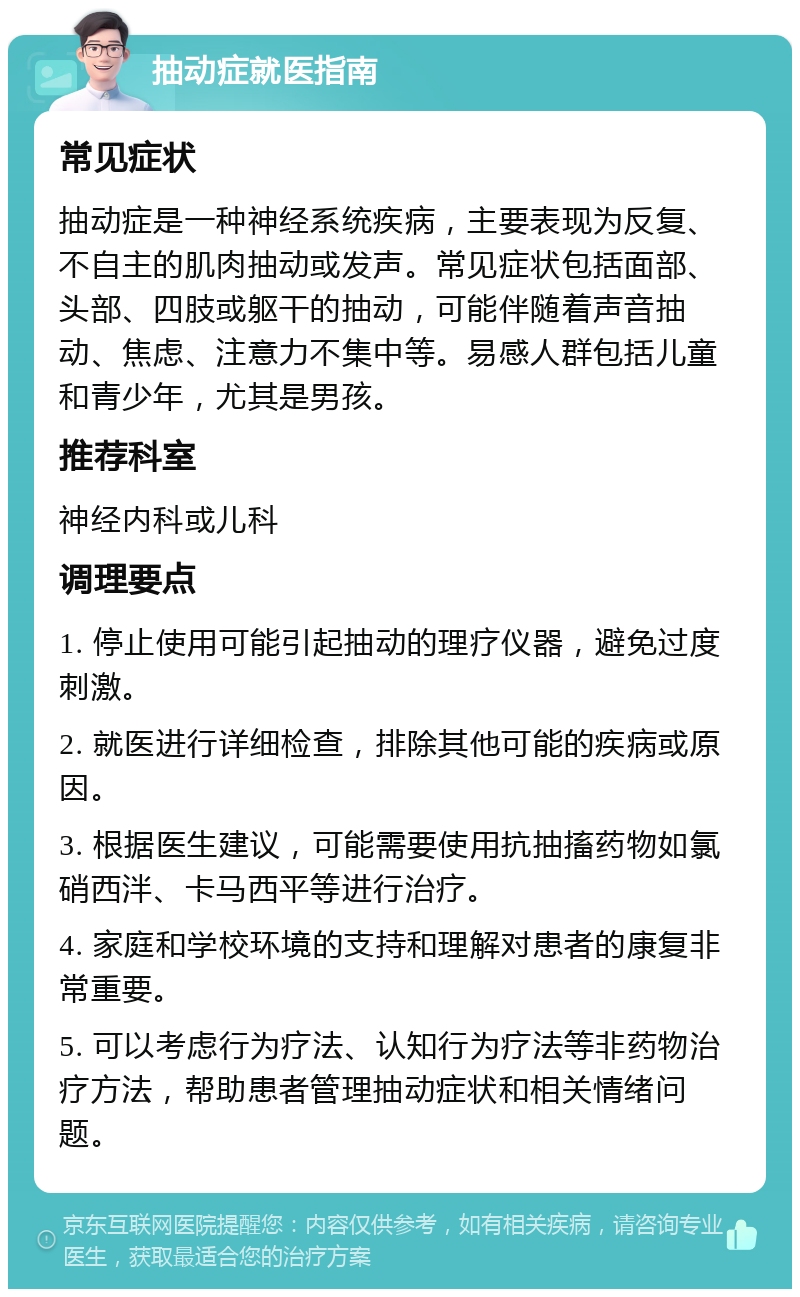 抽动症就医指南 常见症状 抽动症是一种神经系统疾病，主要表现为反复、不自主的肌肉抽动或发声。常见症状包括面部、头部、四肢或躯干的抽动，可能伴随着声音抽动、焦虑、注意力不集中等。易感人群包括儿童和青少年，尤其是男孩。 推荐科室 神经内科或儿科 调理要点 1. 停止使用可能引起抽动的理疗仪器，避免过度刺激。 2. 就医进行详细检查，排除其他可能的疾病或原因。 3. 根据医生建议，可能需要使用抗抽搐药物如氯硝西泮、卡马西平等进行治疗。 4. 家庭和学校环境的支持和理解对患者的康复非常重要。 5. 可以考虑行为疗法、认知行为疗法等非药物治疗方法，帮助患者管理抽动症状和相关情绪问题。