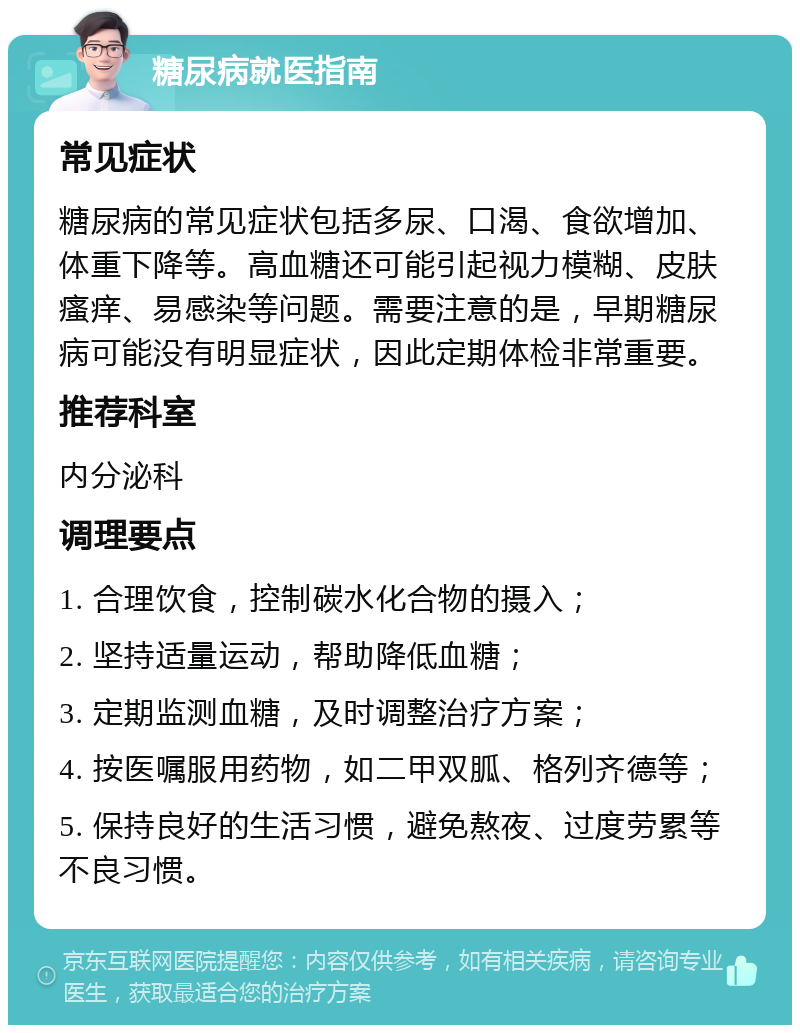 糖尿病就医指南 常见症状 糖尿病的常见症状包括多尿、口渴、食欲增加、体重下降等。高血糖还可能引起视力模糊、皮肤瘙痒、易感染等问题。需要注意的是，早期糖尿病可能没有明显症状，因此定期体检非常重要。 推荐科室 内分泌科 调理要点 1. 合理饮食，控制碳水化合物的摄入； 2. 坚持适量运动，帮助降低血糖； 3. 定期监测血糖，及时调整治疗方案； 4. 按医嘱服用药物，如二甲双胍、格列齐德等； 5. 保持良好的生活习惯，避免熬夜、过度劳累等不良习惯。