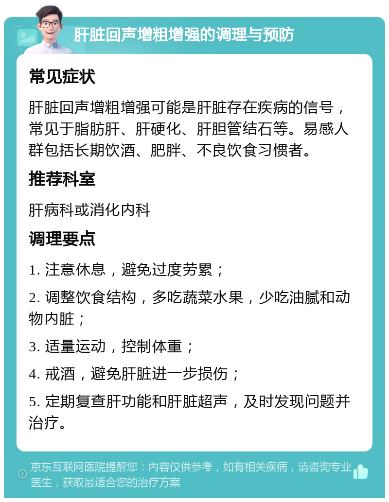 肝脏回声增粗增强的调理与预防 常见症状 肝脏回声增粗增强可能是肝脏存在疾病的信号，常见于脂肪肝、肝硬化、肝胆管结石等。易感人群包括长期饮酒、肥胖、不良饮食习惯者。 推荐科室 肝病科或消化内科 调理要点 1. 注意休息，避免过度劳累； 2. 调整饮食结构，多吃蔬菜水果，少吃油腻和动物内脏； 3. 适量运动，控制体重； 4. 戒酒，避免肝脏进一步损伤； 5. 定期复查肝功能和肝脏超声，及时发现问题并治疗。