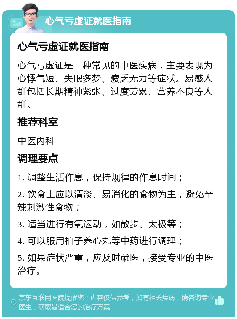 心气亏虚证就医指南 心气亏虚证就医指南 心气亏虚证是一种常见的中医疾病，主要表现为心悸气短、失眠多梦、疲乏无力等症状。易感人群包括长期精神紧张、过度劳累、营养不良等人群。 推荐科室 中医内科 调理要点 1. 调整生活作息，保持规律的作息时间； 2. 饮食上应以清淡、易消化的食物为主，避免辛辣刺激性食物； 3. 适当进行有氧运动，如散步、太极等； 4. 可以服用柏子养心丸等中药进行调理； 5. 如果症状严重，应及时就医，接受专业的中医治疗。