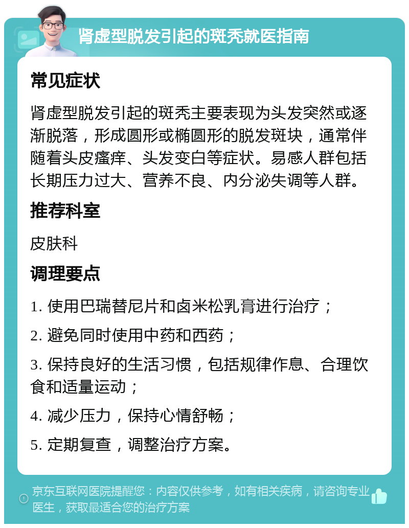 肾虚型脱发引起的斑秃就医指南 常见症状 肾虚型脱发引起的斑秃主要表现为头发突然或逐渐脱落，形成圆形或椭圆形的脱发斑块，通常伴随着头皮瘙痒、头发变白等症状。易感人群包括长期压力过大、营养不良、内分泌失调等人群。 推荐科室 皮肤科 调理要点 1. 使用巴瑞替尼片和卤米松乳膏进行治疗； 2. 避免同时使用中药和西药； 3. 保持良好的生活习惯，包括规律作息、合理饮食和适量运动； 4. 减少压力，保持心情舒畅； 5. 定期复查，调整治疗方案。