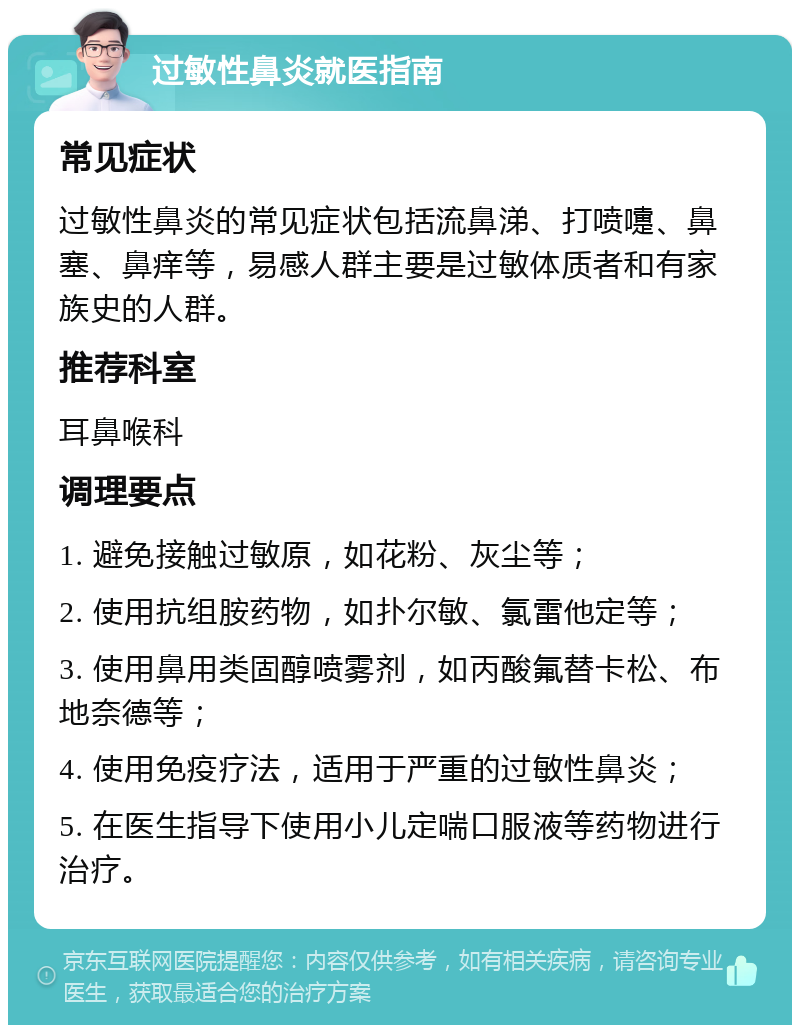 过敏性鼻炎就医指南 常见症状 过敏性鼻炎的常见症状包括流鼻涕、打喷嚏、鼻塞、鼻痒等，易感人群主要是过敏体质者和有家族史的人群。 推荐科室 耳鼻喉科 调理要点 1. 避免接触过敏原，如花粉、灰尘等； 2. 使用抗组胺药物，如扑尔敏、氯雷他定等； 3. 使用鼻用类固醇喷雾剂，如丙酸氟替卡松、布地奈德等； 4. 使用免疫疗法，适用于严重的过敏性鼻炎； 5. 在医生指导下使用小儿定喘口服液等药物进行治疗。