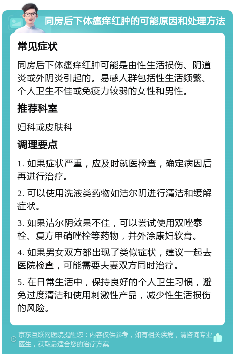 同房后下体瘙痒红肿的可能原因和处理方法 常见症状 同房后下体瘙痒红肿可能是由性生活损伤、阴道炎或外阴炎引起的。易感人群包括性生活频繁、个人卫生不佳或免疫力较弱的女性和男性。 推荐科室 妇科或皮肤科 调理要点 1. 如果症状严重，应及时就医检查，确定病因后再进行治疗。 2. 可以使用洗液类药物如洁尔阴进行清洁和缓解症状。 3. 如果洁尔阴效果不佳，可以尝试使用双唑泰栓、复方甲硝唑栓等药物，并外涂康妇软膏。 4. 如果男女双方都出现了类似症状，建议一起去医院检查，可能需要夫妻双方同时治疗。 5. 在日常生活中，保持良好的个人卫生习惯，避免过度清洁和使用刺激性产品，减少性生活损伤的风险。