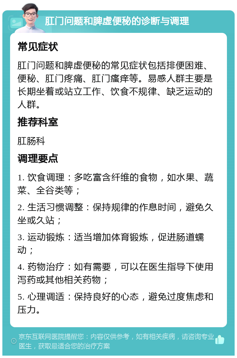 肛门问题和脾虚便秘的诊断与调理 常见症状 肛门问题和脾虚便秘的常见症状包括排便困难、便秘、肛门疼痛、肛门瘙痒等。易感人群主要是长期坐着或站立工作、饮食不规律、缺乏运动的人群。 推荐科室 肛肠科 调理要点 1. 饮食调理：多吃富含纤维的食物，如水果、蔬菜、全谷类等； 2. 生活习惯调整：保持规律的作息时间，避免久坐或久站； 3. 运动锻炼：适当增加体育锻炼，促进肠道蠕动； 4. 药物治疗：如有需要，可以在医生指导下使用泻药或其他相关药物； 5. 心理调适：保持良好的心态，避免过度焦虑和压力。