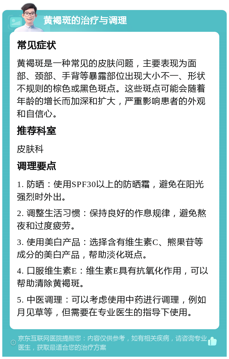 黄褐斑的治疗与调理 常见症状 黄褐斑是一种常见的皮肤问题，主要表现为面部、颈部、手背等暴露部位出现大小不一、形状不规则的棕色或黑色斑点。这些斑点可能会随着年龄的增长而加深和扩大，严重影响患者的外观和自信心。 推荐科室 皮肤科 调理要点 1. 防晒：使用SPF30以上的防晒霜，避免在阳光强烈时外出。 2. 调整生活习惯：保持良好的作息规律，避免熬夜和过度疲劳。 3. 使用美白产品：选择含有维生素C、熊果苷等成分的美白产品，帮助淡化斑点。 4. 口服维生素E：维生素E具有抗氧化作用，可以帮助清除黄褐斑。 5. 中医调理：可以考虑使用中药进行调理，例如月见草等，但需要在专业医生的指导下使用。